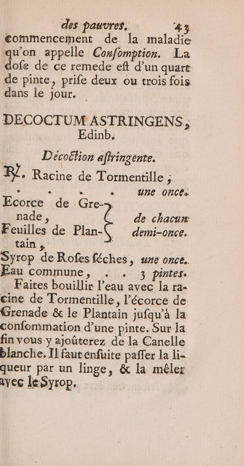 commencement de la maladie quon appelle Coxfomption. La dofe de ce remede eft d’un quart de pinte, prife deux ou trois fois dans lé jour. DECOCTUM ASTRINGENS “ Edinb. | Décoëtion aftringente. F/. Racine de Tormentille à ' . « + une OnCé: Ecorce de Gre- de chacun: \. demi-once. nade , Feuilles de Plan- tain , | Syrop de Rofes féches, une once. Eau commune, . . 3 pintes. . Faites bouillir l’eau avec la ra- cine de Tormeéntille, l'écorce de Grenade &amp; le Plantain jufqu’à la Confommation d’une pinte. Sur la fin vous y ajoûterez de la Canelle blanche. Il fauténfuite pafler la lis queur par un linge, &amp; la mêler ayec leSyrop.