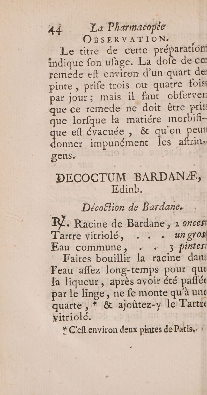 OBSERVATION:. Le titre de cette préparation indique fon ufage. La dofe de ce remede eft environ d’un quart de pinte , prife trois oùw quatre fois: par jour; mais il faut obferven que ce remede ne doit être pris que lorfque la matiére morbif- que eft évacuée , & qu'on peut donner impunément les aftrins gens. | DECOCTUM BARDANÆ, Edinb. Décoëtion de Bardane. R£. Racine de Bardane ; 2 oncesi Tartre vitriolé, . . . wngros Eau commune, +. + 3 pintesi Faites bouillir la racine’ dant l’eau affez long-temps pour qué la liqueur, après avoir été paflée par le linge, ne fe monte qu'à uné quarte , * & ajoûtez-y le Tartre vitriolé. * C'eftenviron deux pintes de Paris. :