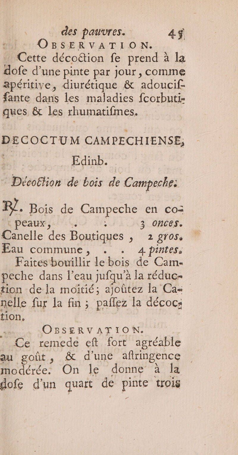 Mir OBSERVATION. Cette décoétion fe prend à la dofe d’une pinte par jour, comme apéritive, diurétique &amp; adoucif- fante dans les maladies fcorbuti- ques &amp; les rhumatifmes. DECOCTUM CAMPECHIENSE; Edinb. ® Décoétion de bois de Campeche. F7. Bois de Campeche en co= PEAU; 1 ; 3 Oonces. Canelle des Boutiques ; 2 gros, Eau commune, . . 4pintes, Faites bouillir le bois de Cam. peche dans l’eau jufqu’à la réduc- tion de la moitié; ajoûtez la Ca&lt; nelle fur la fin ; paflez la décoc: tion, | | à OBSERVATION. * Ce remede eft fort agréable au goût, &amp; d'une afringence modérée. On le donne à Îa dofe d’un quart de pinte trois