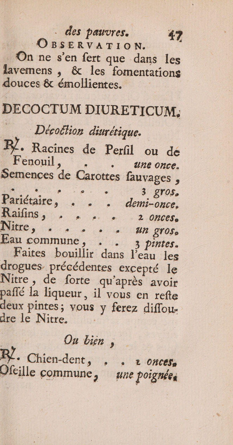 PV aie A On ne s’en fert que dans les lavemens , &amp; les fomentations douces &amp; émollientes. DECOCTUM DIURETICUM, … Déroffion diurétique. F/ + Racines de Perfil ou dé PEROU. (2, ereome Semences de Carottes fauvages , Mer. . | 3 gros, Pariétaire, … … . -demi-cuce, MR, Lu 2 ondée LOST LOS Eau commune, , . 3 pintes. Faites bouillir dans l’eau les drogues. précédentes excepté le Nitre, de forte qu'après avoir pañlé la liqueur, il vous en refte deux pintes; vous y ferez diffou- dre le Nitre. Ou bien , 7. Chien-dent, , . 2 onces. Ofeille commune, ge poignées