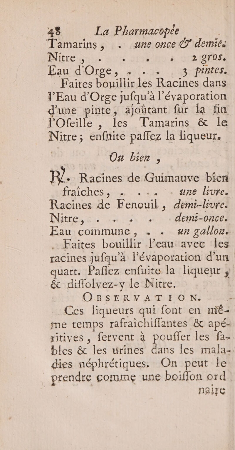 Tamarins, . une once © demié. Mitre sie 06 2e ME SRI Eau d'Orse, , .:, , 3 pintes: Faites bouillir les Racines dans J’Eau d'Orge jufqu'a l’évaporation d'une pinte, ajoûtant fur la fin l'Ofeille , les Tamarins &amp; le Nitre; enfnite paflez la liqueur. Ou bien, PF + Racines de Guimauve bien fraiches, . .:2 + 116 livres Racines de Fenouil, demi-livre. use, 54744 12 L dcuisomel Eau commune, . . nr gallon. Faites bouillir l’eau avec les racines jufqu’a l’évaporation d'un quart. Pañlez enfuite la liqueur ; &amp; diflolvez-y le Nitre. OBSERVATION. eT Ces liqueurs qui font en miê< me temps rafraichiffantes &amp; apé- ritives , fervent à pouffer les fa- bles &amp; les urines dans les mala-. dies néphrétiques. On peut Île prendre çomme une boiffon ord NaiFe