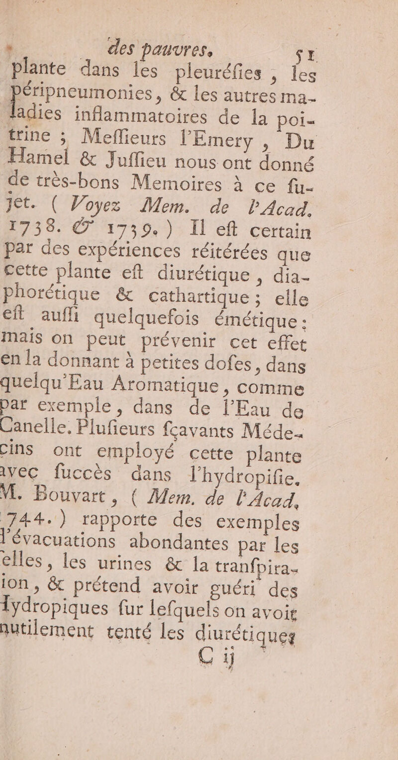 plante dans les pleuréfies , les oo ; & les autres ma- ladies inflammatoires de la poi= trine ; Meflieurs l’'Emery , Du Hamel & Juflieu nous ont donné de très-bons Memoires à ce fu- Jet. ( Woyez Mem. de lAcad. 1738. © 1739.) Il eft certain par des expériences réitérées que cette plante eft diurétique , dia Phorétique & cathartique; elle ft aufli quelquefois émétique : mais on peut prévenir cet effet en la donnant à petites dofes , dans quelqu'Eau Aromatique , comme | par exemple, dans de l'Eau de Canelle, Plufieurs fçavants Méde.. cins ont employé cette plante Avec fuccès dans lhydropifie. VE. Bouvart » ( Mem. de l'Acad, 744.) rapporte des exemples l'évacuations abondantes par les elles, les urines & la tranfpira. ion, & prétend avoir guéri des lydropiques fur lefquels on avoit qutilement tenté Les diurétiques Gi