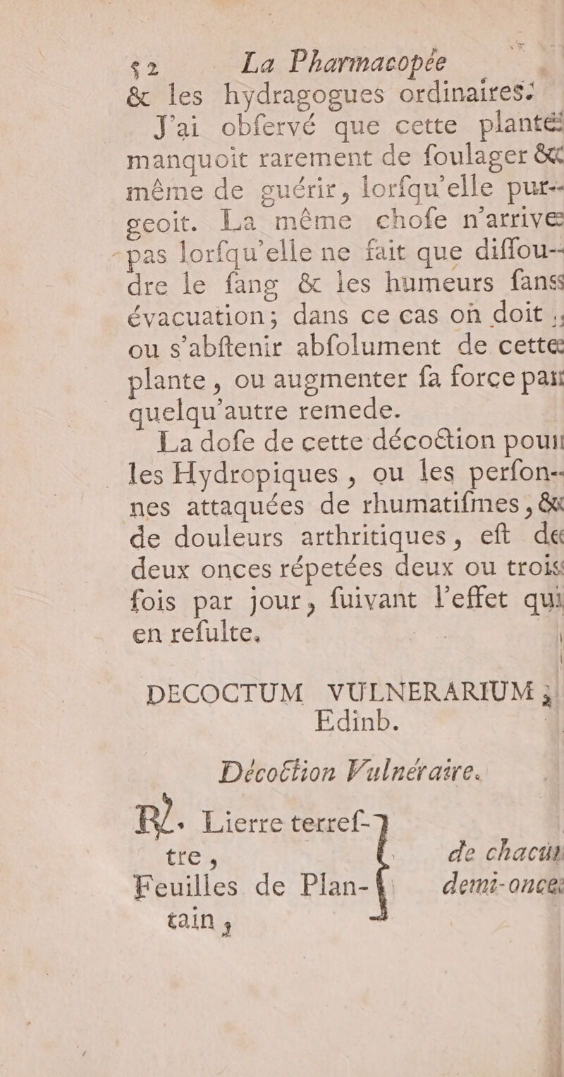 e $2 La Pharmacopée &amp; les hydragogues ordinaires: J'ai obfervé que cette planté manquoit rarement de foulager &amp; même de guérir, lorfqu'elle pur geoit. La même chofe n'arrive -pas lorfqu’elle ne fait que diffou-- dre le fang &amp; les humeurs fanss évacuation; dans ce cas où doit ;; ou s’abftenir abfolument de cette plante, ou augmenter fa force pañ uelqu’autre remede. La dofe de cette décottion pouit _ les Hydropiques , ou Îles perfon- nes attaquées de rhumatifmes , &amp;t de douleurs arthritiques, eft d&amp; deux onces répetées deux ou trois fois par jour, fuivant l'effet qui en refulte. PSS | | DECOCTUM VULNERARIUM 3 Edinb. 4 Décottion Vulnéraire. A Lierre terref-} tre, de chacti Feuilles de Plan-4 demz-oncei tain ; |