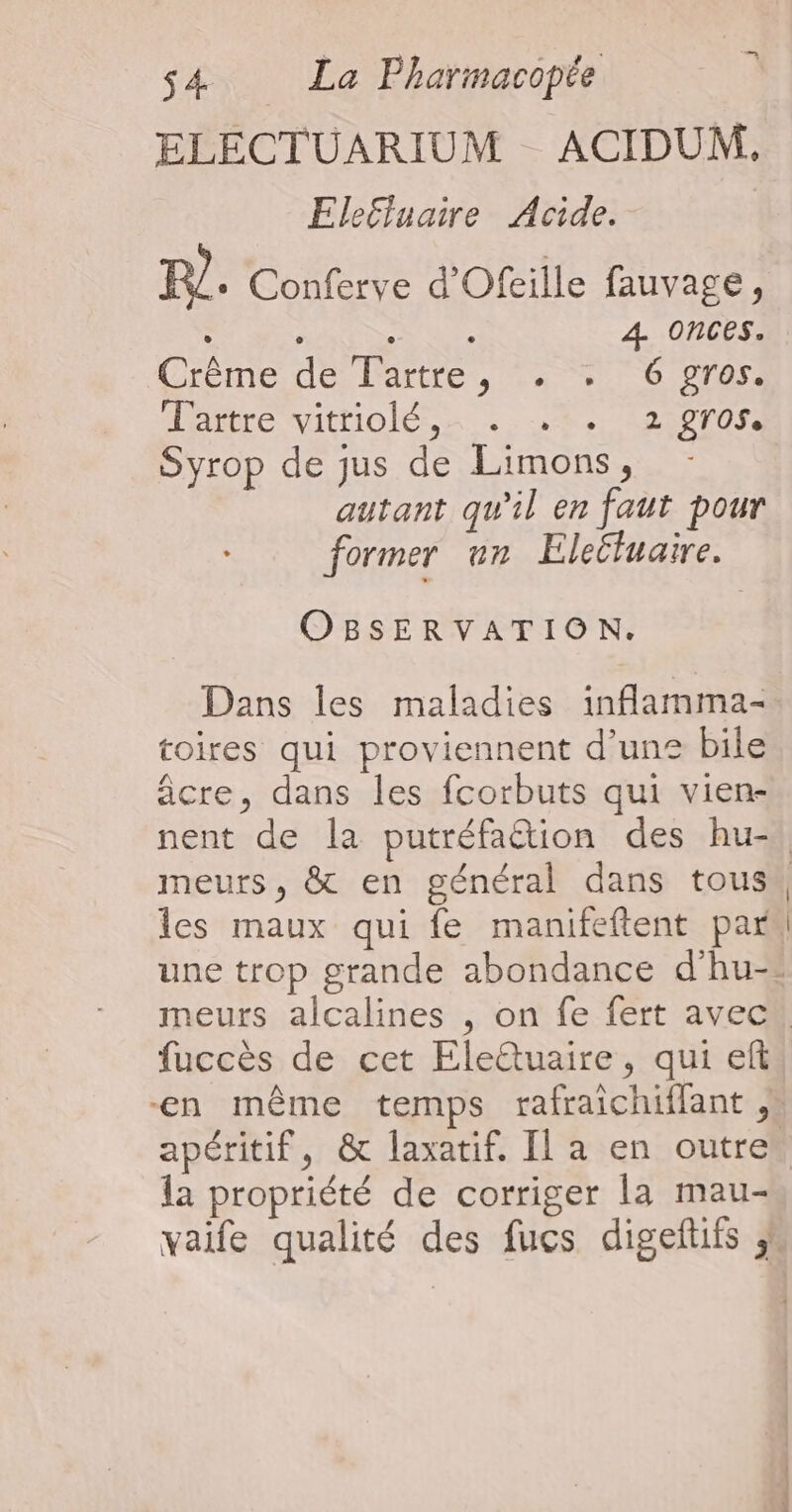 ELECTUARIUM ACIDUM, Elefluaire Acide. FR. Conferve d'Ofeille fauvage, RE Se REA 4 onces. Grémedé arte, ts +0 0 Ambre vittiolés,n 86e 22 pr0sà Syrop de jus de Limons, autant qu'il en faut pour former un Eleëfuaire. OBSERVATION. Dans les maladies inflamma- toires qui proviennent d’un® bile âcre, dans les fcorbuts qui vien- les maux qui fe manifeftent par la propriété de corriger la mau-