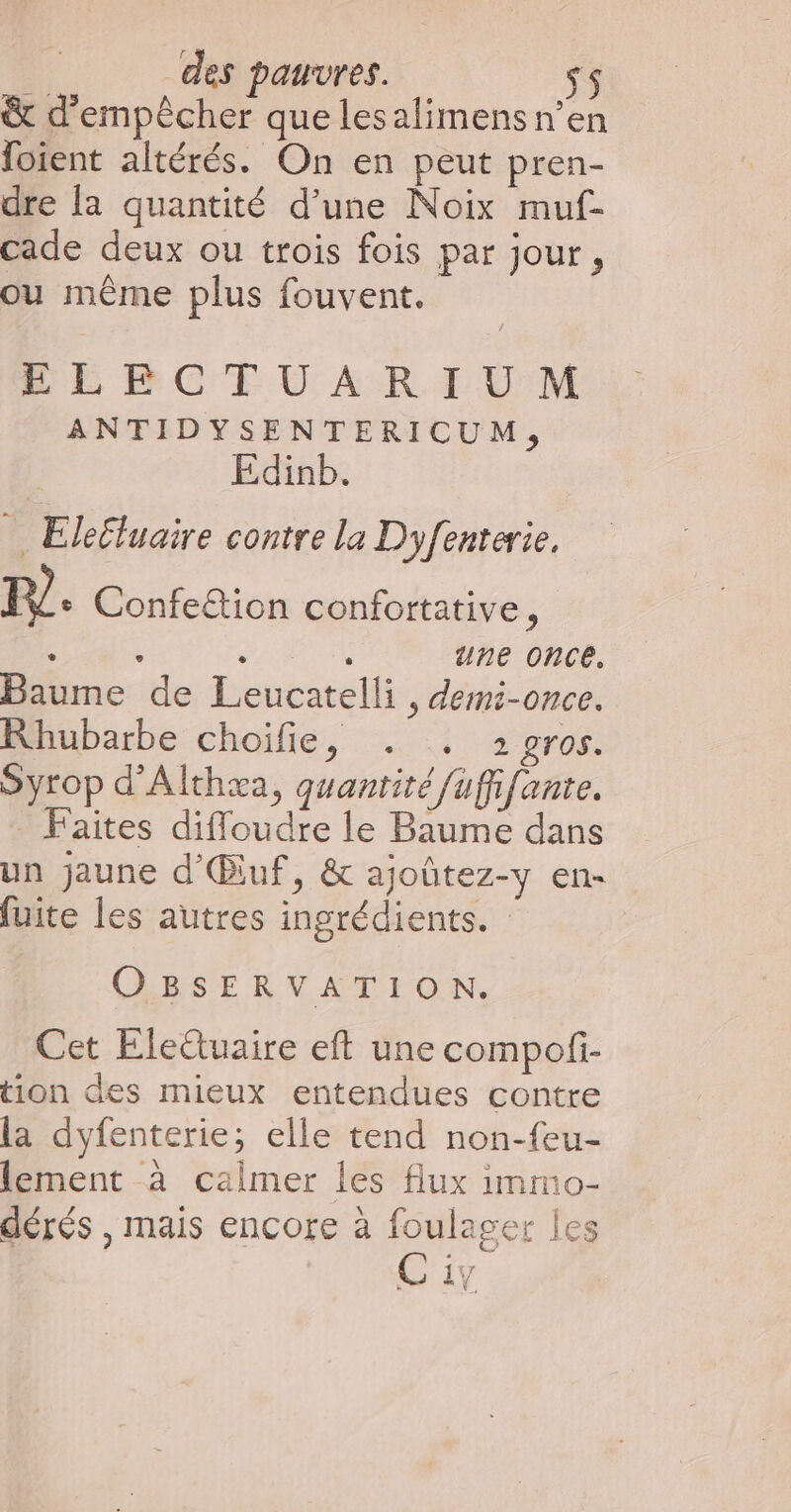 &amp; d'empêcher que lesalimens n’en foient altérés. On en peut pren- dre la quantité d’une Noix muf- cade deux ou trois fois par jour, ou même plus fouvent. ELECTUARIUM ANTIDYSENTERICUM, Edinb. ie: Elefluaire contre la Dyfenterie, P?. Confe&amp;ion confortative, Ar 6 une once. Baume de Leucatelli, demi-once. Rhubarbe choifie, . . 2gros. Syrop d'Althæa, quantité fuffifante. Faites diffoudre le Baume dans un jaune d'Œluf, &amp; ajoûtez-y en- fuite les autres ingrédients. OBSERVATION. Cet Elettuaire eft une compofi- tion des mieux entendues contre la dyfenterie; elle tend non-feu- lement à calmer les flux imno- dérés , mais encore à foulager les Ci V.