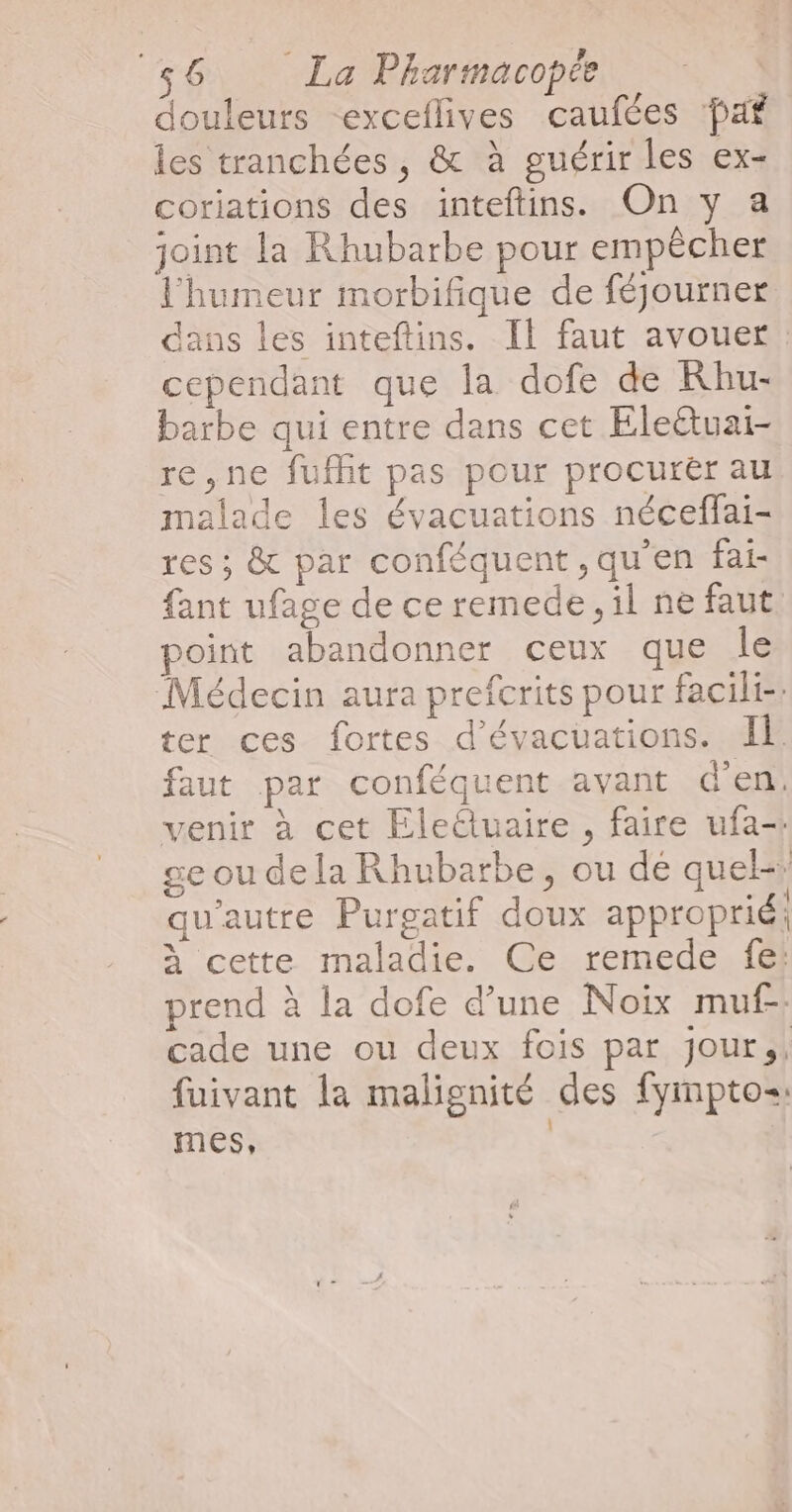 douleurs -exceflives caufées paf les tranchées, &amp; à guérir les ex- coriations des inteftins. On y a joint la Rhubarbe pour empêcher l'humeur morbifique de féjourner dans les inteftins. Il faut avouer cependant que la dofe de Khu- barbe qui entre dans cet Elettuai- re,ne fufht pas pour procurër au malade les évacuations néceffai- res; &amp; par conféquent ,qu'en fai- {ant ufage de ce remede , il ne faut point abandonner ceux que le Médecin aura prefcrits pour facili-: ter ces fortes d’évacuations. Il faut par conféquent avant d'en: venir à cet Eletuaire , faire ufa-: ge ou de la Rhubarbe, ou dé quel-: qu'autre Purgatif doux approprié: à cette maladie. Ce remede fe! prend à la dofe d’une Noix muf- cade une ou deux fois par jour,, fuivant la malignité des fympto=: mes, |