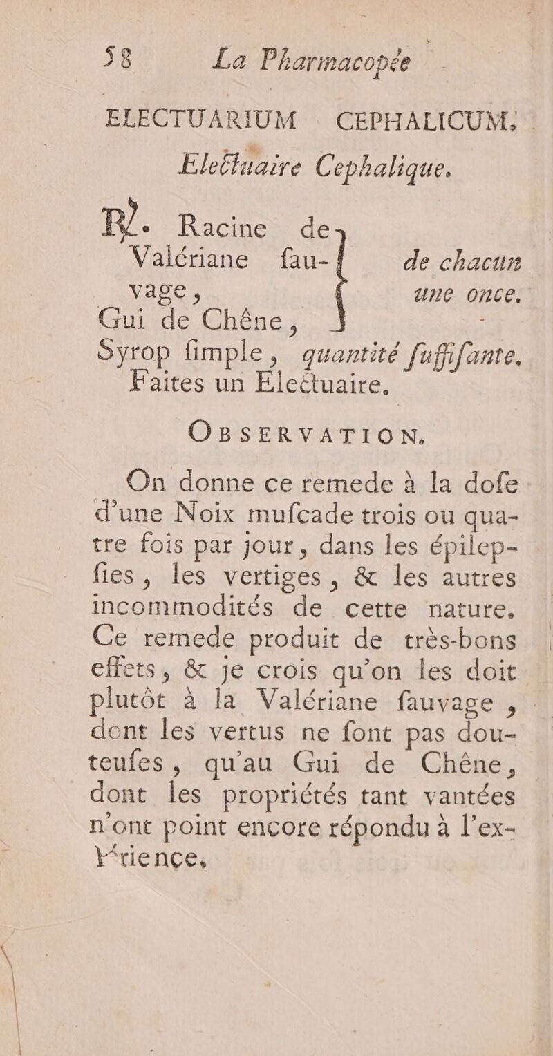 ELECTUARIUM CEPHALICUM, EleËtuaire Cephalique. TP. Racine de Valériane fau- de chacun ANSRES une once. Guide Chêne. Syrop fimple, quantité [ufifante. Faites un Eleétuaire. OBSERVATION. On donne ce remede à la dofe d'une Noix mufcade trois ou qua- tre fois par Jour, dans les épilep- fies , les vertiges, &amp; les autres incommodités de cette nature. Ce remede produit de très-bons effets, &amp; je crois qu’on les doit plutôt à la Valériane fauvage , dont les vertus ne font pas dou- teufes, qu'au Gui de Chêne, dont les propriétés tant vantées n'ont point encore répondu à l’ex- l“riencçe,