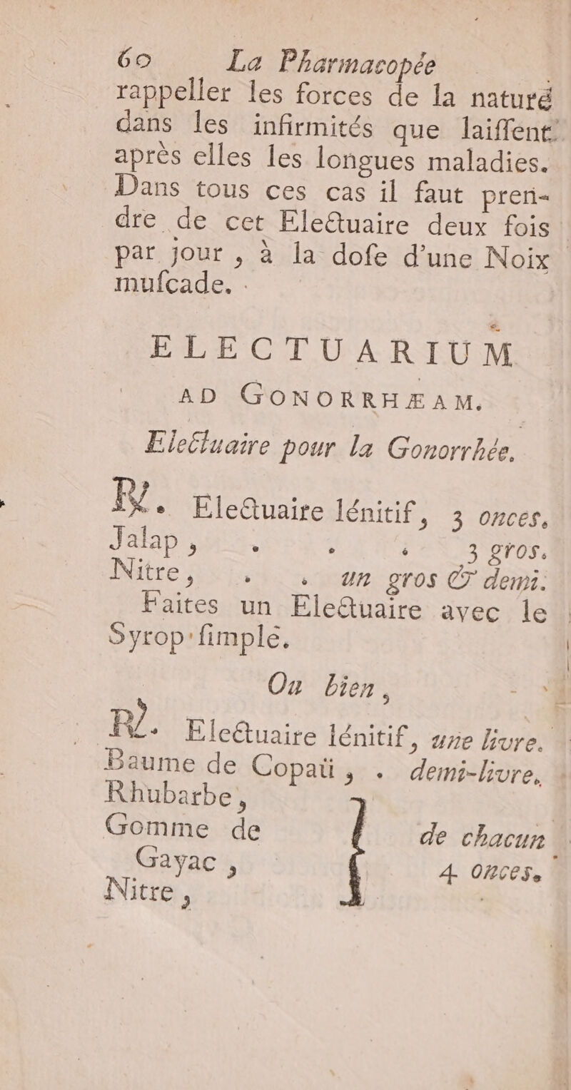 rappeller les forces de la naturé dans les infirmités que laiffent’ après elles les longues maladies. Dans tous ces cas il faut preri= dre de cet Ele@uaire deux fois | par jour , à la dofe d’une Noix mufcade. : ELECTUARIUM AD GONORRHÆAM. Eiectluaire pour la Gonorrhée, F2. Elettuaire lénitif, 3 onces. AS PER ; J'EN TON Nitre, 4 . un gros © demi: Faites un Eleîuaire avec le Syrop'fimple, | Ox bien, R/. Elcétuaire lénitif, sre Lure. : Baume de Copaü, . demi-livre, % Rhubarbe, | Gomme de de chacun \ Gayac, 4 ONCESe Nitre, - —