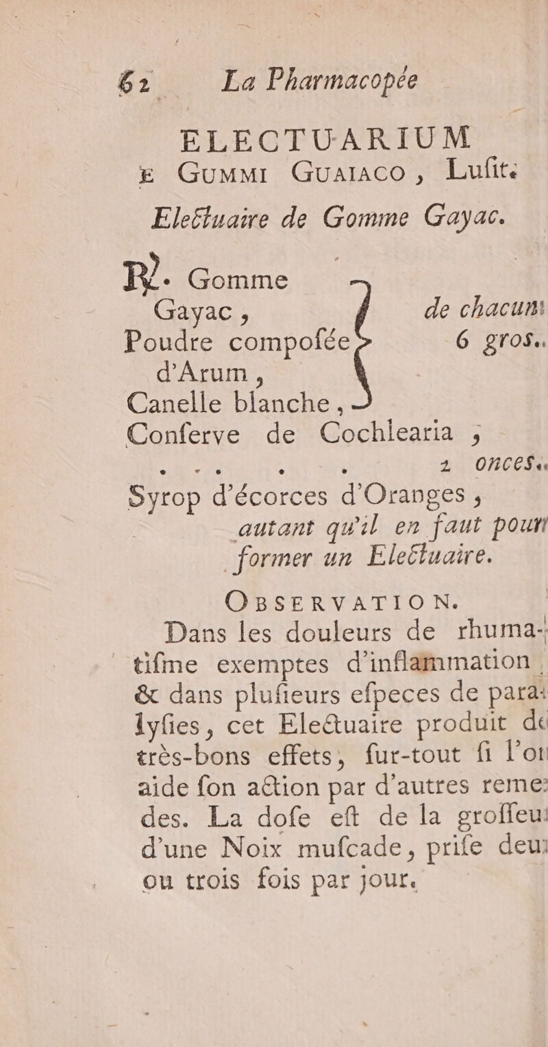 ELECTUARIUM £ Gummr Guaraco, Lufit. Ele£luaire de Gomme Gayac. PR]. Gomme Gayac , de chacun: Poudre compofée G gros. d’Arum, Canelle blanche, Conferve de Cochlearia , “7e NT 1 OnCES« Syrop d’écorces d'Oranges ; | autant qu'il en faut pour _ former un Eleéluaire. OBSERVATIO N. Dans les douleurs de rhuma- tifme exemptes d’inflammation. &amp; dans plufieurs efpeces de parai lyfes, cet Ele&amp;tuaire produit de très-bons effets, fur-tout fi l'or aide fon ation par d’autres rene: des. La dofe eft de la groffeu: d'une Noix mufcade, prife deui ou trois fois par jour.