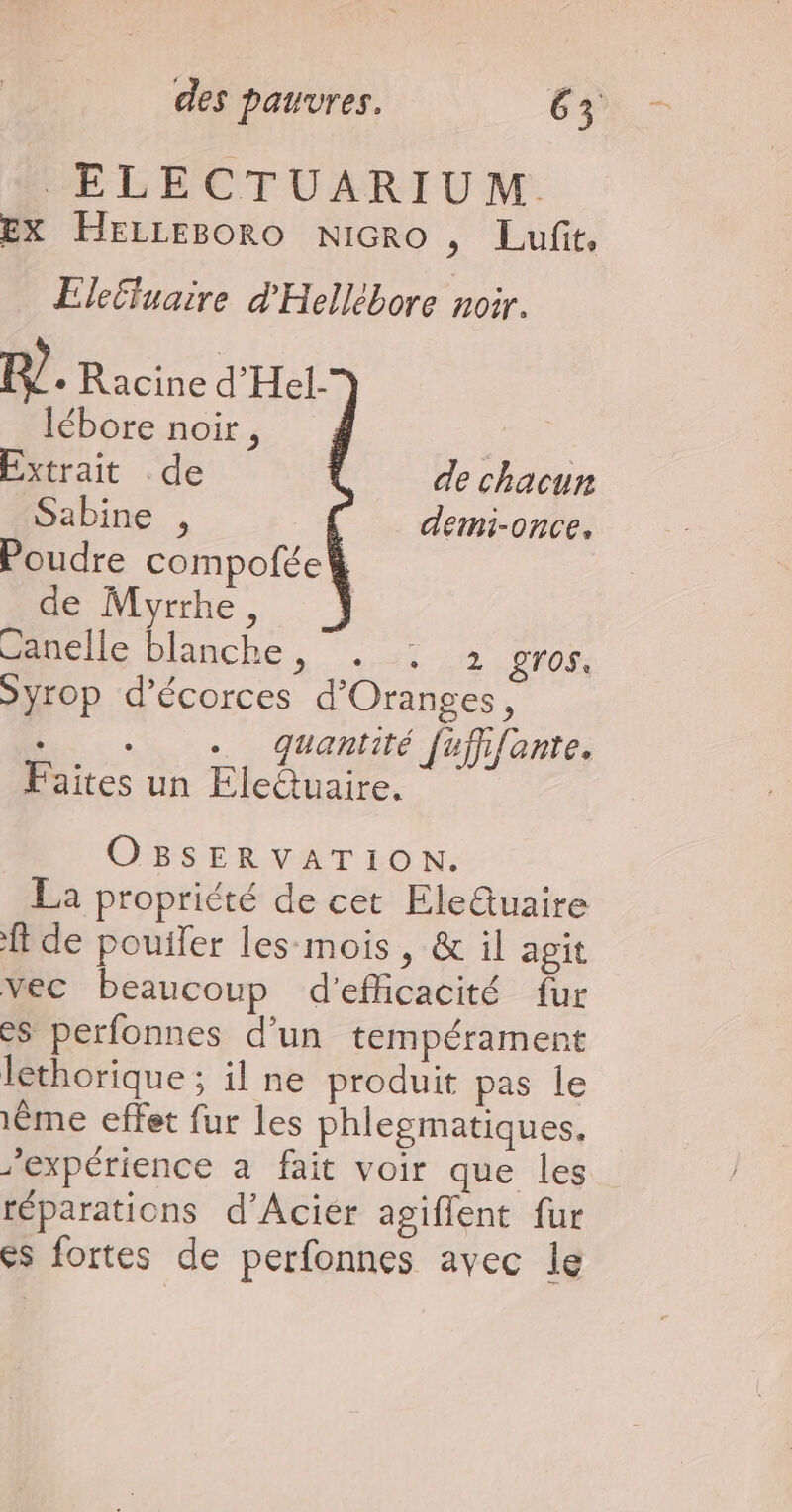 ELECTUARIUM. EX Herresoro Nicro , Lufit, Ele£fuaire d'Hellébore noir. R?. Racine d'Hel- lébore noir, | Extrait de de chacun Sabine , demi-once, Poudre compofée de Myrrhe, Ganelle blanche, . : 2 gros. Syrop d’écorces d'Oranges, ... Quantité [ujhfante. Faites un Eleûuaire. OBSERVATION. La propriété de cet Ele@tuaire ft de pouiler les-mois, &amp; il agit vec beaucoup d'efficacité fur es perfonnes d'un tempérament lethorique ; il ne produit pas le 1Ëme effet fur les phlegmatiques. ’expérience à fait voir que les réparations d’Aciér agiflent fur es fortes de perfonnes avec le