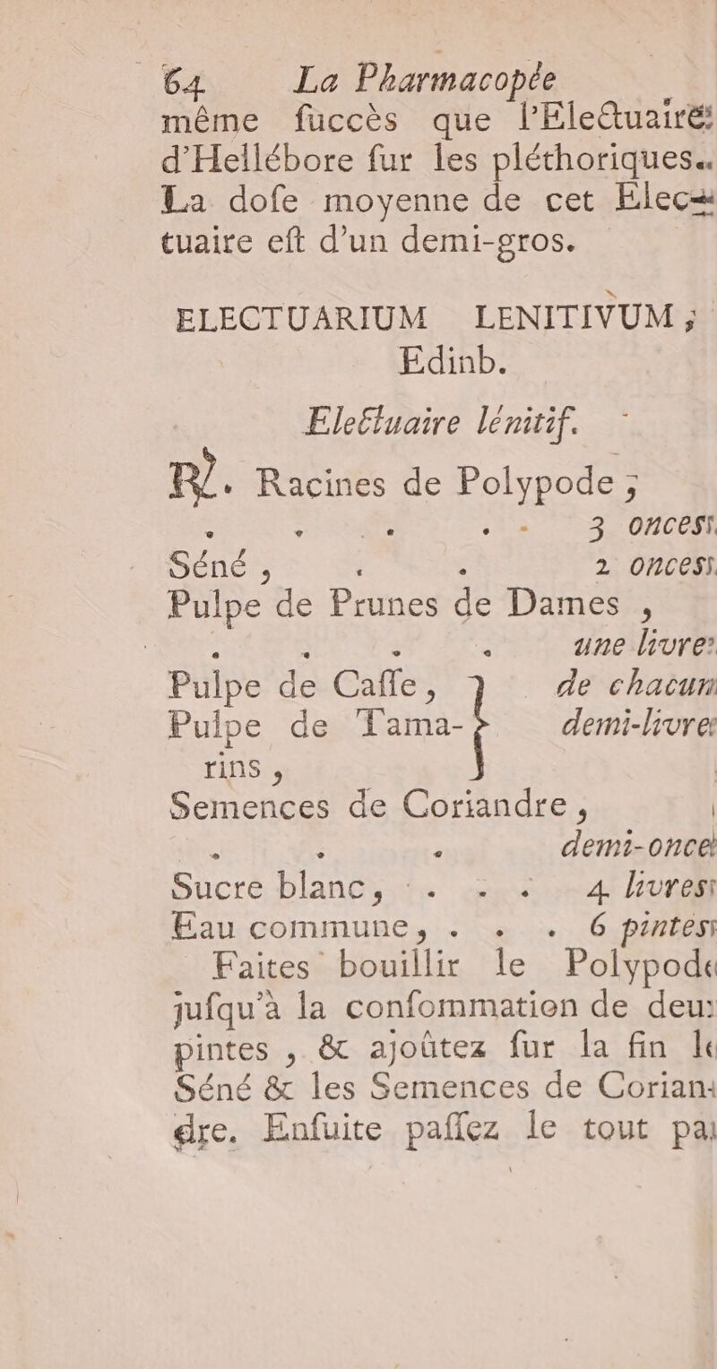même fuccès que l’Elettuairé: d'Hellébore fur les pléthoriques La dofe moyenne de cet Elecæ tuaire eft d’un demi-gros. ELECTUARIUM LENITIVUM ; Edinb. Eleluaire lénitif. m. Racines de Polypode ; ; 3 Ooncesi Séné ;, ; 2 Ones Pulpe de Prunes de Dames , EEE à à : une livre: Pulpe de Caffe, de chacun Pulpe de Tama- demi-livrer tin , | Semences de Coriandre, | 1 É à demi-once Sucré blanc, em 4 ur Eau commune, . . . 6 pintési Faites bouillir le Polypode jufqu’à la confommation de deu: pintes , &amp; ajoûtez fur la fin Île Séné &amp; les Semences de Corian: dre. Enfuite pañez Île tout pa
