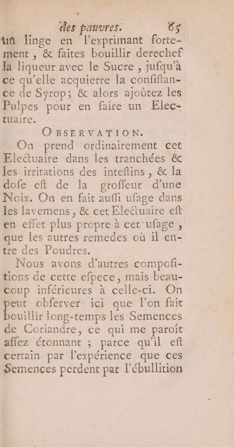 An linge en l’exprimant forte- ment , &amp; faites bouillir derechef la liqueur avec le Sucre , jufqu’à ce qu'elle acquietre la confiftan- ce de Syrop; &amp; alors ajoûtez les Pulpes pour en faire un Elec- te; 0 | OBSERVATION. . On prend ordinairement cet EÉlettuaire dans les tranchées &amp; les irritations des inteftins , &amp; la dofe eft de la groffeur d'une Noix. On en fait aufli ufage dans les lavemens , &amp; cet Éleluaire eft en effet plus propre à cet'ufage , que les autres remedes où il en- tre des Poudres. Nous avons d’autres compofi- tions de cette efpece, mais beau- Coup inférieures à celle-ci. On eut obferver ici que l’on fait bouillir iong-temps les Semences de Coriandre, ce qui me paroït aflez étonnant ; parce qu'il eft certain par l'expérience que ces Semences perdent par l’ébullition