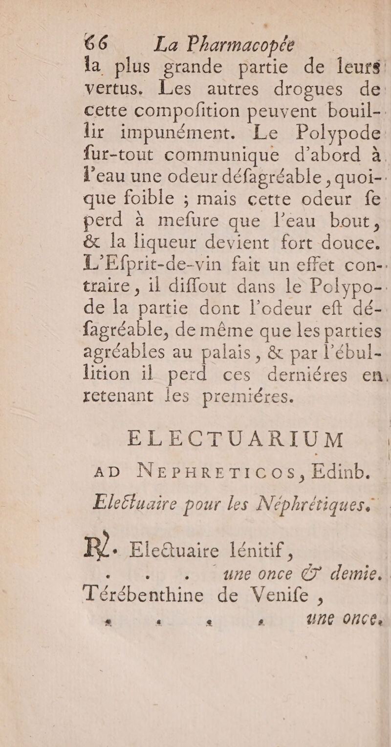 la plus grande partie de leurs: vertus. Les autres drogues de: cette compofition peuvent bouil-. lir impunément. Le Polypode fur-tout communique d’abord à l’eau une odeur défagréable , quoi-. que foible ; mais cette odeur fe perd à mefure que l’eau bout, & la liqueur devient fort douce. L'Efprit-de-vin fait un effet con-. traire , il diffout dans le Polypo-. de la partie dont l’odeur eft dé- fagréable, de même que les parties agréables au palais, & par l’ébul- lition il perd ces derniéres en: retenant Îles premiéres. ELECTUARIUM | AD NEPHRETICOS, Edinb. Eleëluaire pour les Néphrétiques 1. Eleuaire lénitif , . .. . une once C7 demie... Térébenthine de Venife , * « e s UHC OHCCe