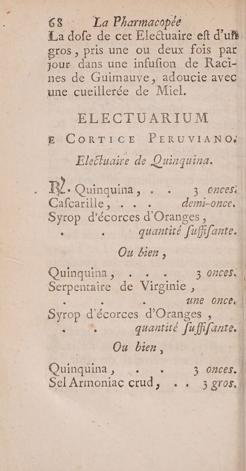La dofe de cet Eletuaire eft d'u. gros , pris une ou deux fois par jour dans une infufion de Raci- nes de Guimauve, adoucie avec une cueillerée de Miel. ELECTUARIUM £g CoRTICE PERUVIANO: Eleëtuaire de Quinquina. Ours A Céline sas, demi-once, Syrop d'écorces d'Oranges, . : quantité [uffifante. Ou Bien, | Quinquinase 52% 2 3 ONCESS 1 ALOENE | Serpentaire de Virginie, | . une onces1 Syrop d'écorces d’Oranges , | FHET EE quantité [uffifante. | Ou bien, Quinquina, Loup 3 onces. À Sel Armoniac crud, . . 3 gros.