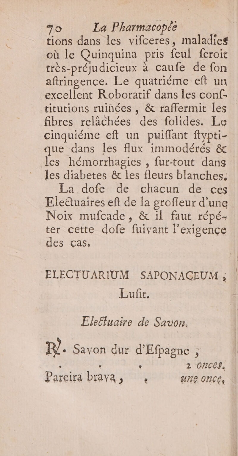 tions dans les vifceres, maladies où le Quinquina pris feul feroit très-préjudicieux à caufe de fon aftringence. Le quatriéme eft un excellent Roboratif dans les conf- titutions ruinées , &amp; raffermit les fibres relâchées des folides. Le cinquiéme eft un puiflant ftypti- que dans les flux immodérés &amp; les hémorrhagies , fur-tout dans les diabetes &amp; les fleurs blanches. La dofe de chacun de ces Eleduaires eft de la groffeur d’une Noix mufcade, &amp; il faut répé- ter cette dofe fuivant l'exigence des cas. ELECTUARIUM SAPONACEUM , Lufit. Elecfuaire de Savon. my. Savon dur d'Efpagne ; - ° ° 2 OnNCES, Pareira brava, une once,