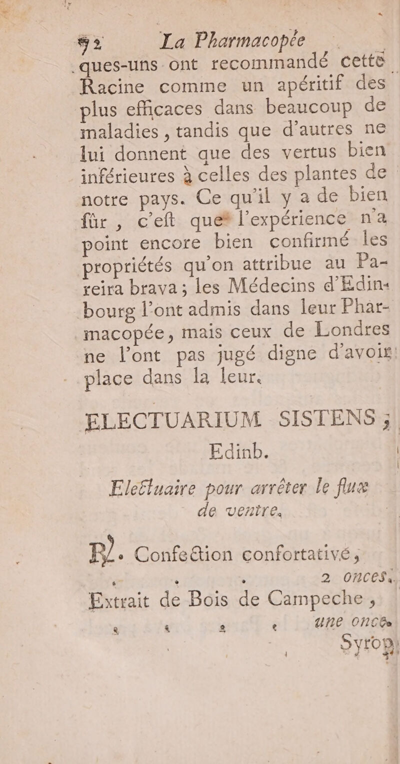 .ques-uns ont recommandé cette. Racine comme un apéritif des plus efficaces dans beaucoup de maladies , tandis que d'autres ne lui donnent que des vertus bien inférieures à celles des plantes de notre pays. Ce qu'il y a de bien für, c’eft que* l'expérience na point encore bien confirmé les propriétés qu'on attribue au Pa- reira brava ; les Médecins d'Edin4 bourg l’ont admis dans leur Fhar- _macopée, mais ceux de Londres ne l'ont pas jugé digne d’avois. place dans la leur, ELECTUARIUM SISTENS ;! Edinb. Eleëluaire pour arrêter le flux de ventre, P) + Confection confortativé, ‘ Ù : 2: ONCESS Extrait de Bois de Campeche, &amp; &amp; G e urñne ONCEe Syrop}