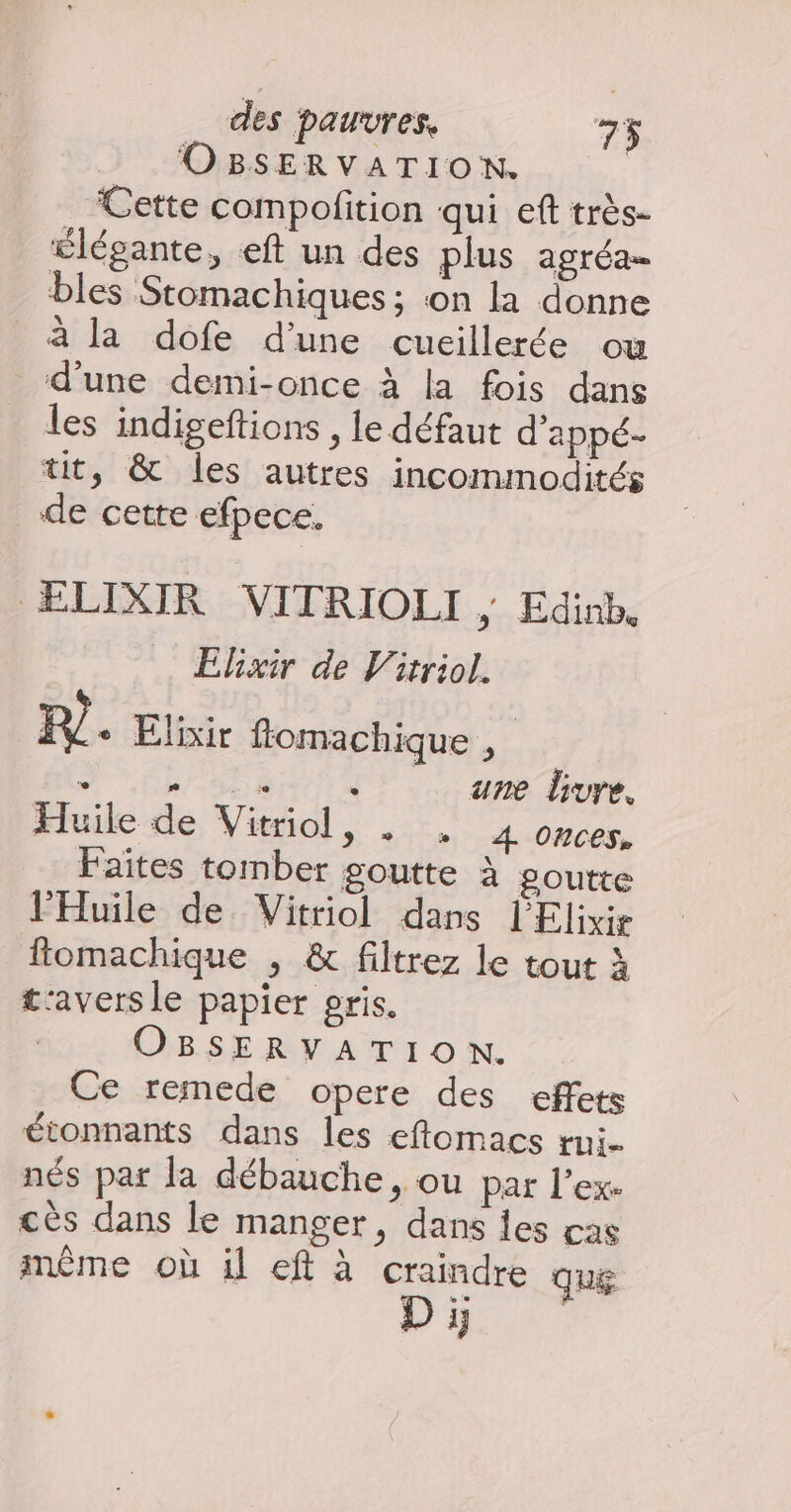 OBSERVATION. Cette compofition qui eft très- élégante, eft un des plus agréa… bles Stomachiques; on la donne à la dofe d'une cuillerée ou d’une demi-once à la fois dans les indigeftions , le défaut d'appé- tit, &amp; les autres incommodités de cette efpece. ELIXIR VITRIOLI ; Edinb Elixir de Vitriol. PR) + Elixir ffomachique , “ h san dr. ane Gure, Huile de Vitriol, . , 4 onces. Faites tomber goutte à goutte lHuile de Vitriol dans l'Elixir ftomachique , &amp; filtrez le tout à t'avers le papier pris. | OBSERVATION. Ce remede opere des effets étonnants dans les eftomacs tui- nés par la débauche, ou par l’ex- cès dans le manger, dans les cas mème où il eft à craindre que ra à