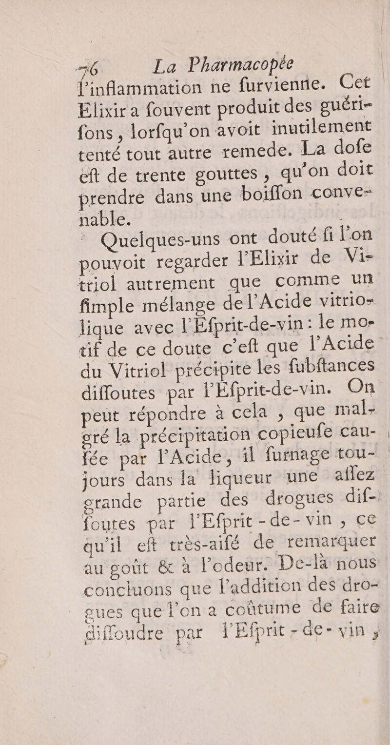 l’inflammation ne furvientie. Cet Elixir a fouvent produit des guéri- fons , lorfqu’on avoit inutilement tenté tout autre remede. La dofe eft de trente gouttes, qu’on doit prendre dans une boïflon conve- nable. | * Quelques-uns ont douté fi lon pouvoit regarder l'Elixir de Vi- triol autrement que comme un fimple mélange del’Acide vitrio- lique avec l'Éfprit-de-vin : le mor du Vitriol précipite les fubftances diffoutes par l'Éfprit-de-vin. On peut répondre à cela ; que mal- oré la précipitation copieufe cau- fée par l’Acide, il furnage tou- jours dans la liqueur une aflez foutes par l'Efprit-de- vin , ce qu'il eft très-aifé de remarquer au goût &amp; à l’odeur. De-là nous concluons que l'addition des dro- oues que l’on a coùtume de faire diffoudre par lEfprit-de- vin ;