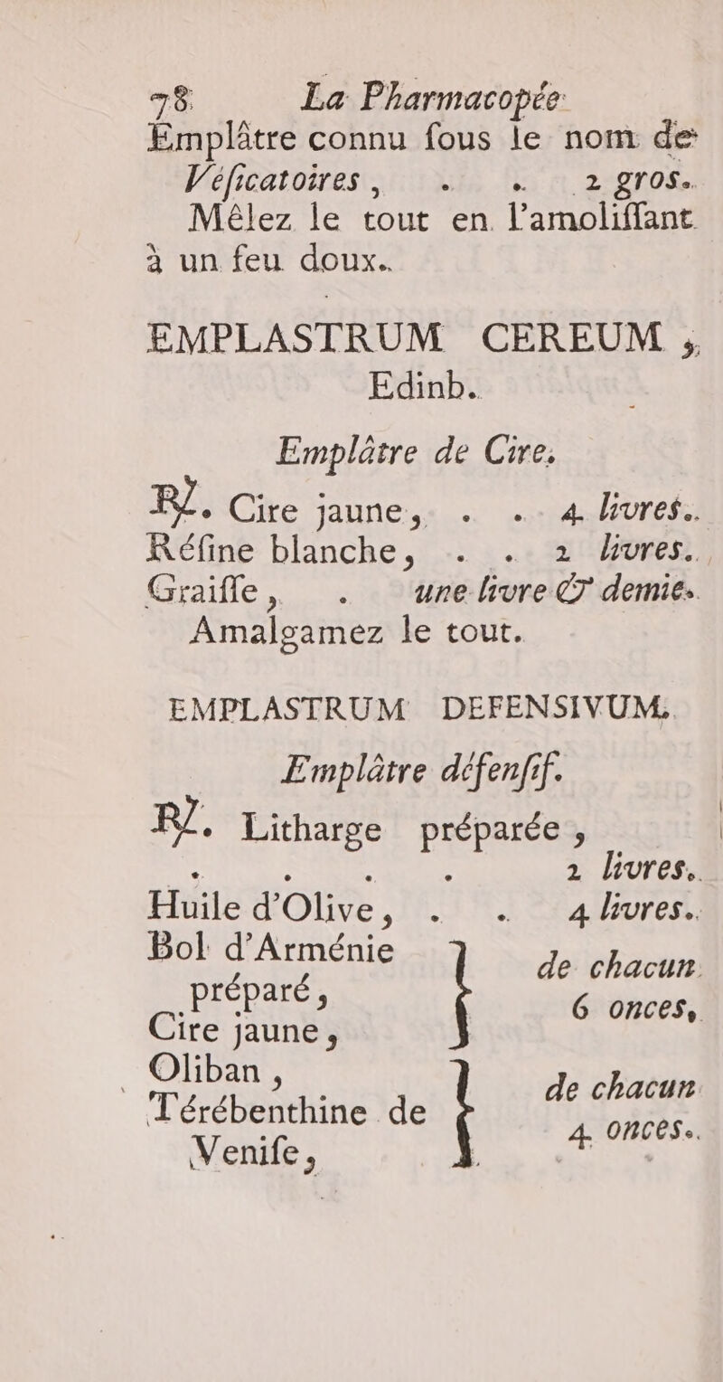 Emplâtre connu fous le nom de Véficatoires, … … 2 gros. Mêlez le tout en l’amoliffant à un feu doux. EMPLASTRUM CEREUM ; Edinb. Emplûtre de Cire. Le. Cire jaune, … …: 4.lHures: Réfine blanche, . . 2 dures. Graifle, . urehivre © demie. Amalgamez le tout. | EMPLASTRUM DEFENSIVUM, Ermplâtre défenfif. RZ. Litharge préparée, Bol d'Arménie de chacun préparé, G onces, Cire jaune, | Oliban | TérébaNaine de É fé rs Venife, L É à