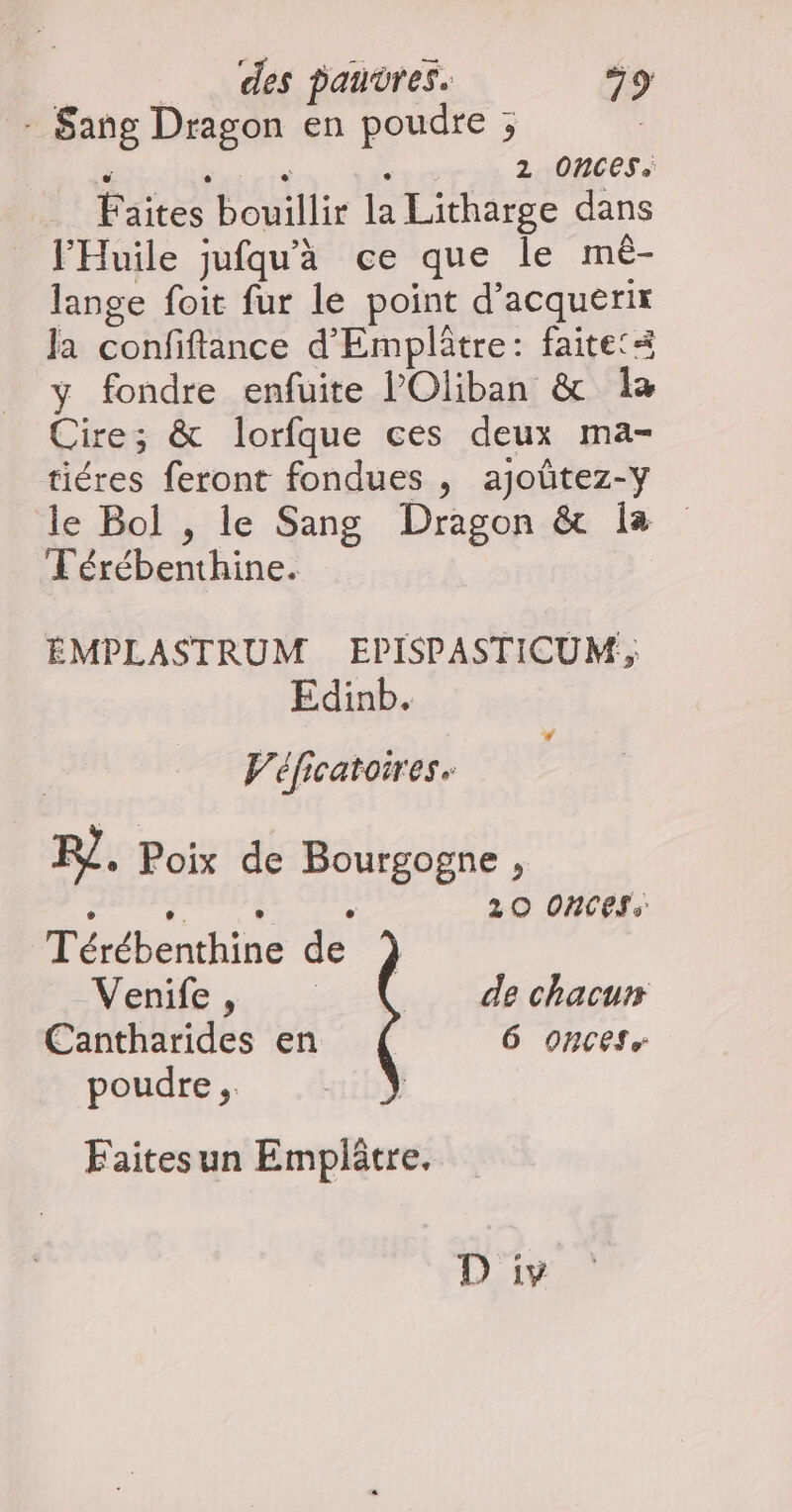 : Sang Dragon en poudre ; ï se 2 Onces. Faites bouillir la Litharge dans l'Huile jufqu'à ce que le mè- lange foit fur le point d’acquerir Ja confiftance d'Emplâtre: faitet< y fondre enfuite l’Oliban & a Cire; & lorfque ces deux ma- tiéres feront fondues , ajoûtez-y le Bol , le Sang Dragon & la Lérébenthine. ÉMPLASTRUM EPISPASTICUM, Edinb. Lé | Véficatoires. RQ. Poix de Bourgogne , è ‘. . . 20 ORNCESS Térébenthine de ) Venife, de chacun Cantharides en 6 ONCES, poudre ;. Faitesun Emplätre. 12197