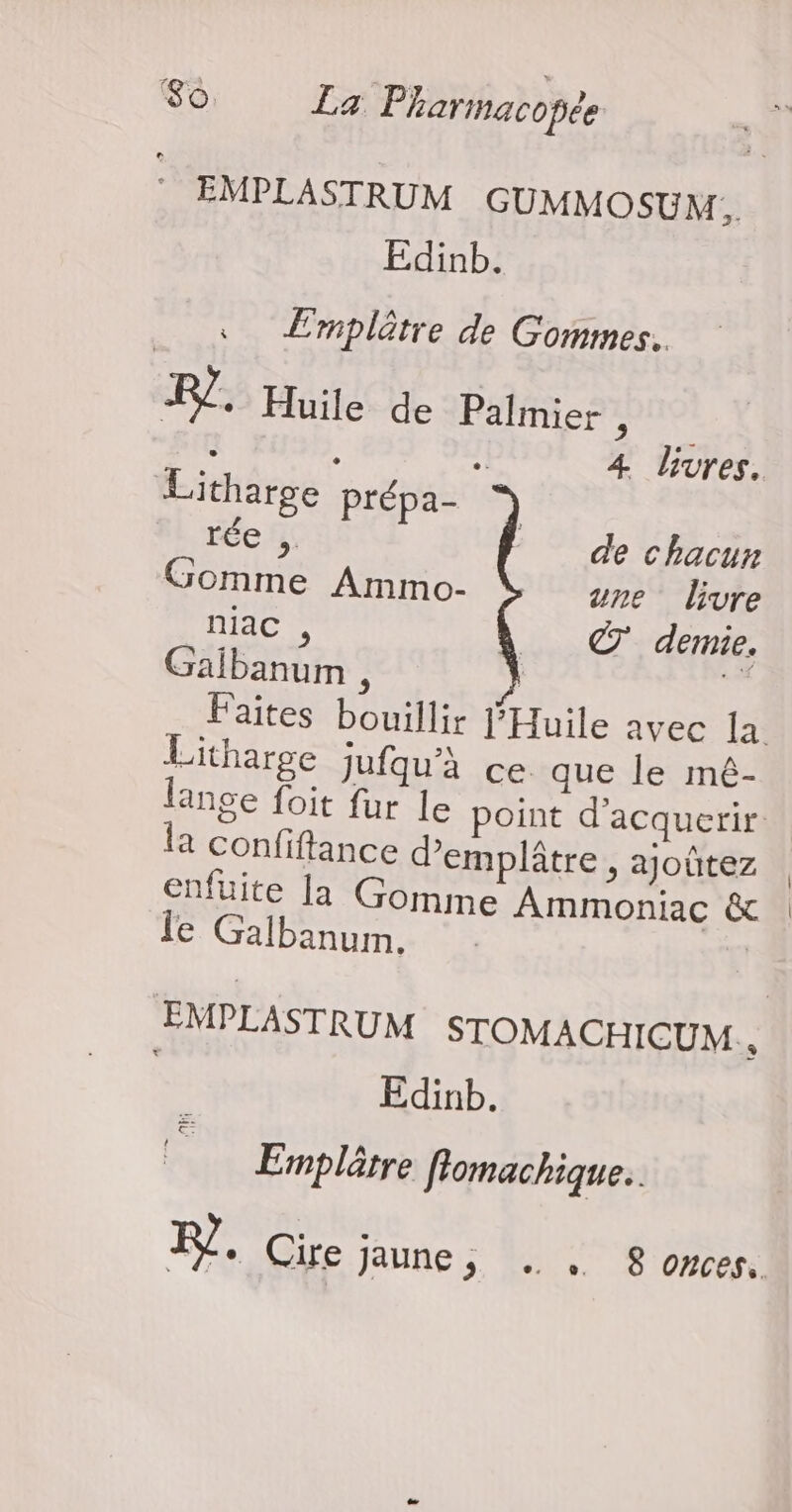 * EMPLASTRUM GUMMOSUM. Edinb. Emplètre de Gommes. ER. Huile de Palmier : À 4 livres. Litharge Prépa- 7 rée de chacun Gomme Ammo- une livre niac , © demie. Galbanum , is Faites bouillir J'Huile avec la Litharge Jufqu'à ce que le mé- lange foit fur le point d'acquerir a confiftance demplâtre , ajoûtez enfuite la Gomme Ammoniac & le Galbanum. EMPLASTRUM STOMACHICUM., Edinb. Emplôtre flomachique.. FL. Cire jaune, . , 8 onces.