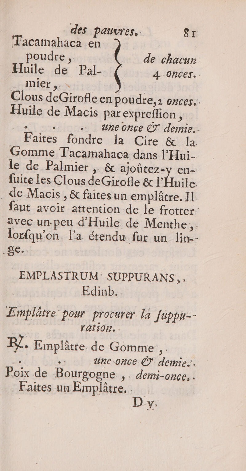 Tacamahaca en poudre ,. de chacun Huile de Pal- ( 4 onces.. Mie s5-x Clous deGirofle en poudre, 2 onces.. Huile de Macis par expreflion n + . uneonce CT demie. Faites fondre la Cire &amp; la Gomme Tacamahaca dans l’Hui- le de Palmier , &amp; ajoûtez-y en- fuite les Clous deGirofle &amp; l'Huile. de Macis , &amp; faites un emplâtre. Il faut avoir attention de le frotter: avec un-peu d'Huile de Menthe. lorfqu’on. l'a étendu fur un lin-- (ge. EMPLASTRUM SUPPURANS, , Edinb.. Emplätre pour procurer la [uppu-- ration. R7 + Emplâtre de Gomme, . de une once © demie. Poix de Bourgogne ,. demi-once. . Faites un Emplâtre,.