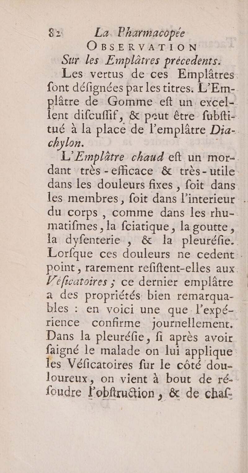 OBSERVATION Sur les Emplätres précedents. Les vertus de ces Emplâtres. font défignées par les titres: L’Em- plâtre de Gomme eft un excel- lent difcuffif, & peut être fubfti- tué à la place de l’emplâtre Dia- chylon. L'Emplätre chaud eft un mor- dant très -efficace & très- utile: dans les douleurs fixes , foit dans les membres, foit dans l'interieur . du corps , comme dans les rhu-. matifmes , la fciatique, la goutte, la dyfenterie , & la pleuréfie. Lorfque ces douleurs ne cedent.. point, rarement refiftent-elles aux. éficatoires ; ce dernier emplâtre a des propriétés bien remarqua- bles : en voici une que l’expé-. rience confirme journellement. Dans la pleuréfie, fi après avoir faigné le malade on lui applique es Véficatoires fur le côté dou- loureux, on vient à bout de ré- foudre Fobfiru&ion , & de chaf