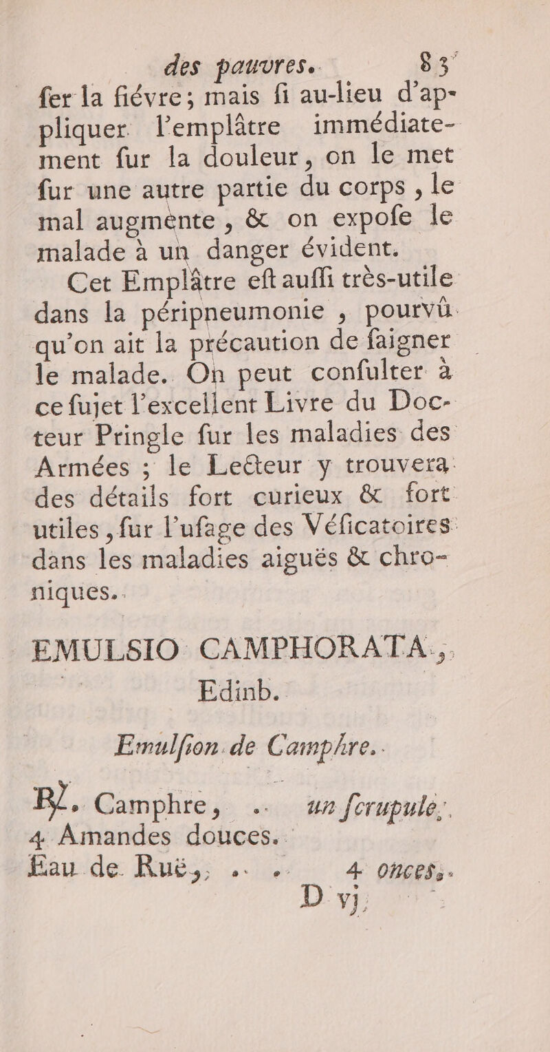 fer la fiévre; mais fi au-lieu d’ap- pliquer l’emplâtre immédiate- ment fur la douleur, on le met fur une autre partie du corps , le mal augménte , &amp; on expofe le malade à un danger évident. Cet Emplâtre eft auf très-utile dans la péripneumonie , pourvû qu’on ait la précaution de faigner le malade. On peut confulter à ce fujet l'excellent Livre du Doc- teur Pringle fur les maladies des Armées ; le Lecteur y trouvera des détails fort curieux &amp; fort utiles , fur l’ufage des Véficatoires dans les maladies aiguës &amp; chro- niques. EMULSIO CAMPHORATA... | Edinb. | Ermulfon de Camphre.. R/, Camphre M un forutule.., 4 Amandes CE AE Jrrupulé
