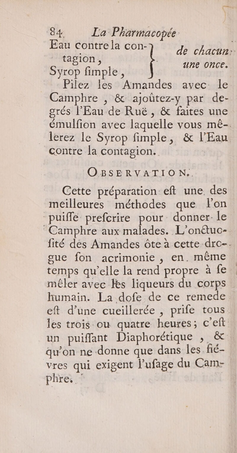 Eau Contre la con- JE ÉL HDA tagion , Syrop fimple , Pilez les Amandes avec Île Camphre , &amp; ajoûtez-y par de- orés l'Eau de Ruë , &amp; faites une mulfion avec laquelle vous mê-. lerez le Syrop fimple, &amp; l'Eau contre la contagion. une once. OBSERVATION.. Cette préparation eft une. des meilleures méthodes que lon puiffe prefcrire pour donner-le Camphre aux malades. L'onétuo-. fité dés Amandes ôte à cette dro-. gue fon acrimonie , en. même temps qu’elle la rend propre à fe | mêler avec fes liqueurs du corps humain. La dofe de ce remede. eft d’une cueillerée , prife tous. les trois ou quatre heures; c'eft un puiffant Diaphorétique , &amp; qu’on ne donne que dans Îles. fié- vres qui exigent l’ufage du Cam- phre. ‘