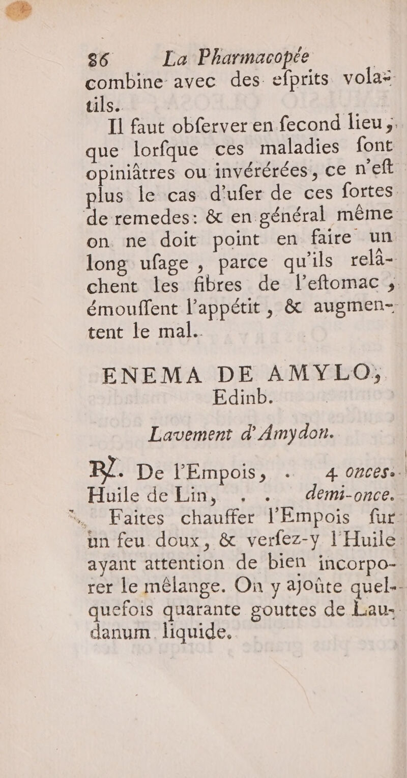 combine avec des efprits volaz tils. Il faut obferver en fecond lieu ;. que lorfque ces maladies font opiniâtres ou invérérées, ce n'eft plus le cas d'ufer de ces fortes de remedes: &amp; en général même on ne doit point en faire un long ufage , parce qu'ils relà- chent les fibres de l’eftomac ; émouffent l'appétit , &amp; augmen- tent le mal. | ENEMA DE AMYLO, Edinb. | Lavement d'Amydon. BR]. De l'Empois, . 4 ONCES». Huile de Lin, . . demi-once. Faites chauffer l’Empois fur un feu doux, &amp; verfez-y l'Huile ayant attention de bien incorpo- rer le mêlange. On y ajoûte quel quefois quarante gouttes de Lau. danum. liquide, |
