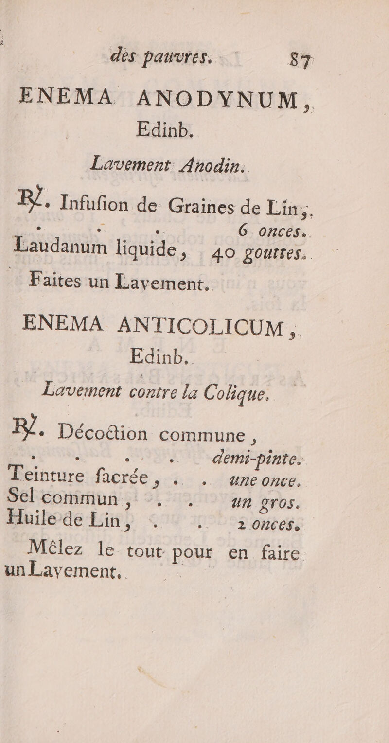 ENEMA ANODYNUM, Edinb. Lavement Anodin. F7. Infufion de Graines de Lin,, De e = G onces.. Laudanum liquide, 40 gouttes. Faites un Lavement. ENEMA ANTICOLICUM É. Edinb., Lavement contre La C olique. F/ + Décottion commune, e e e 2 demi-pinte. T'einture fisc > + + Une once. Sel commun, . . #n 2T0s. Huile de Lin ? SUN ILES otefé Mêlez le tout RS en faire un Lavement,