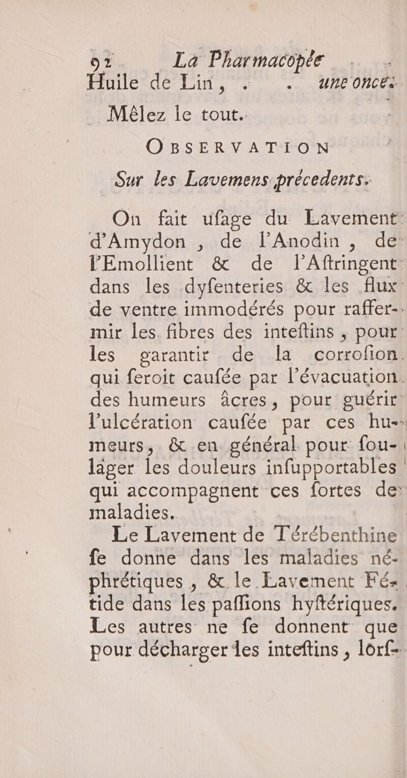 Huile dé Lin, : .. uneonces _ Mélez le tout. OBSERVATION Sur les Lavemens précedents. meurs, &amp; en général pour fou- lager les douleurs infupportables maladies. fe donne dans les maladies né-