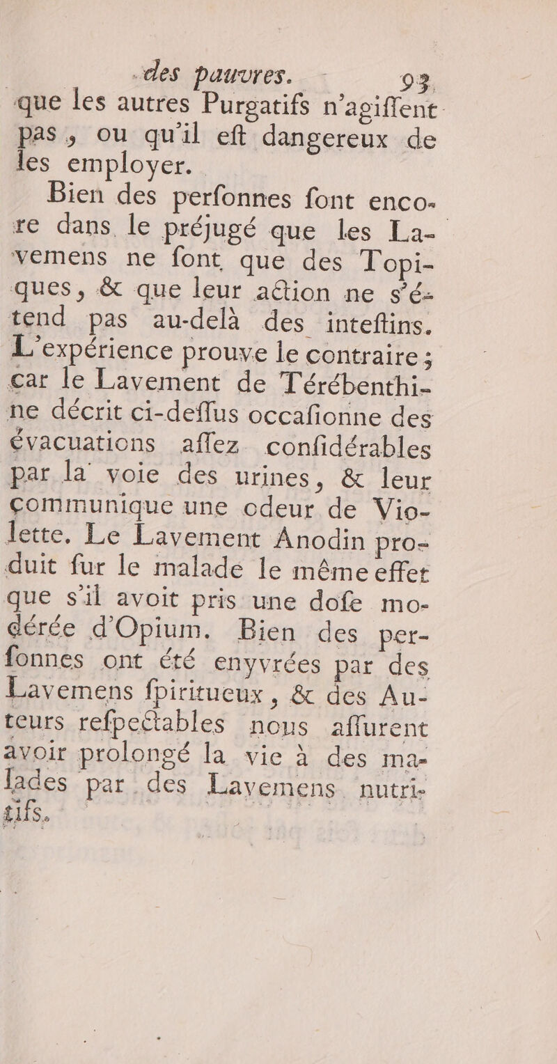 que les autres Purgatifs n’agiffent. pas, ou qu'il eft dangereux de les employer. Bien des perfonnes font enco- | re dans, le préjugé que les La- vemens ne font que des Topi- ques, &amp; que leur ation ne s’é- tend pas au-delà des intefins. L'expérience prouve le contraire ; çar le Lavement de T'érébenthi- ne décrit ci-deflus occafionne des évacuations aflez confidérables par la voie des urines, &amp; leur Communique une odeur de Vio- lette. Le Lavement Anoëin pro- duit fur le malade le même effet que s'il avoit pris une dofe mo- dérée d'Opium. Bien des per- fonnes ont été enyvrées par des Lavemens fhiritueux, &amp; des Au- teurs refpetables nous aflurent avoir prolongé la vie À des ma- lades par des Layvemens. nutri- sifs. | LUZ |