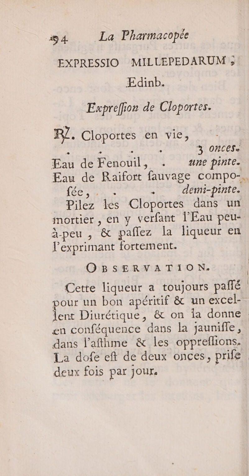 EXPRESSIO MILLEPEDARUM » ÆEdinb. Expreffion de Cloportes. RZ. Cloportes en vie, k : . ; 3 ONCESe Eau de Fenouil, . ne pinte. fée, . . . demi-pinte. Pilez les Cloportes dans un àpeu , &amp; pañlez la liqueur en l’'exprimant fortement. QBSERVATION. Cette liqueur a toujours pañlé pour un bon apéritif &amp; un excel- en conféquence dans la jauniffe, dans l’afthme &amp; les oppreflions. deux fois par Jour. | |