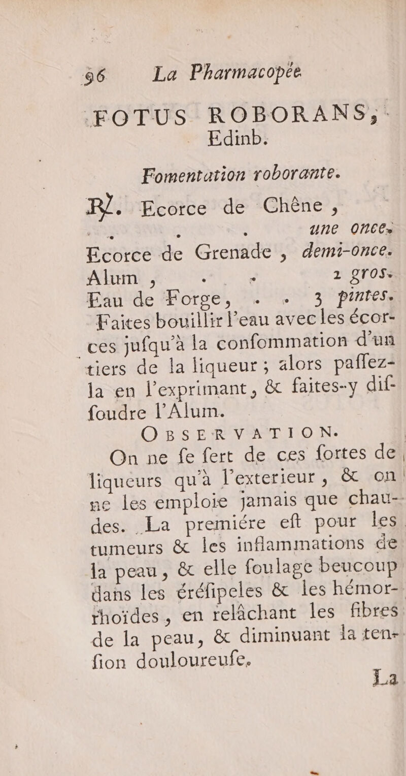 FOTUS ROBORANS,;: Edinb. Fomentation roborante. FR}. Ecorce de Chêne, 3 à une ONCE» Ecorce de Grenade , demi-once. Alum , LIEN 1 gros: Eau de Forge, . +. 3 pinrtes. Faites bouillir l’eau avec les écor- _ces jufqu’à la confommation d'un tiers de la liqueur ; alors paflez- la en l’exprimant, &amp;t faites-y dif- foudre l’Alum. OBSERVATION. | On ne fe fert de ces fortes de, liqueurs qu'à l’exterieur, &amp; on ne les emploie jamais que chau- des. La premiére eft pour les, tumeurs &amp; les inflammations de la peau, &amp; elle foulage beucoup dans les éréfipeles &amp; les hémor- rhoïdes, en relâchant les fibres de la peau, &amp; diminuant la ten- fion douloureufe. La