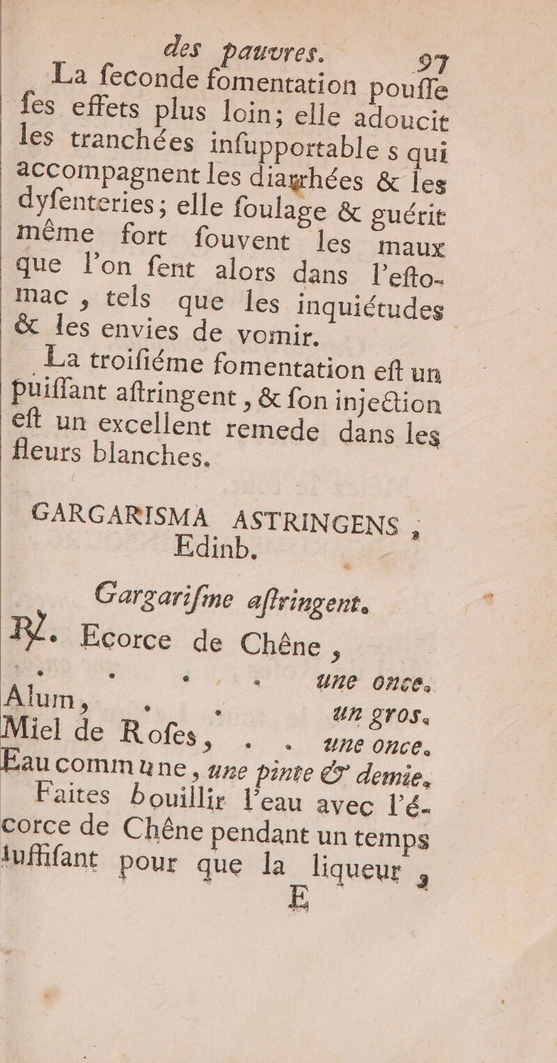 La feconde fomentation pouffe fes effets plus loin; elle adoucit les tranchées infupportable s qui “ccompagnent les diaghées &amp; les dyfenteries ; elle foulage &amp; guérit même fort fouvent les maux que l’on fent alors dans l’efto- mac , tels que les inquiétudes &amp; les envies de voir. La troifiéme fomentation eft un Puiffant aftringent , &amp; fon injeétion eft un excellent remede dans les Heurs blanches. GARGARISMA ASTRINGENS é | dinb. Gargarifine aftringent. 1%. Ecorce de Chêne . ee : 4 une once. AlUmMo. : Un 2TOS. D Los, once. Éaucommune , #ne pinte Ê demie. _ Faites bouillir l’eau avec l’é. corce de Chêne pendant un temps lufifant pour que 0 3