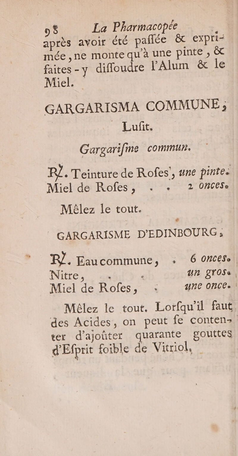 après avoir Été pañlée &amp; expri- mée ,ne monte qu'à une pinte ; &amp; faites - y difoudre lAlum &amp; le Miel. GARGARISMA COMMUNE ; | _ Lufit. Gargarifme commun. 12 Teinture de Rofes', #ne pintes Miel de Rofes, . +. 2 0ACESe Mêlez le tout. # / GARGARISME D'EDINBOURG ; R/. Eaucommune, : 6 omcese INILEES.) ags ; un grOSe. Miel de Rofes, : une Once. | Mêlez le tout. Lorfqu'il faut des Acides, on peut fe contenz. ter d'ajoûter quarante gouttes d'Éfprit foible de Vitriol,