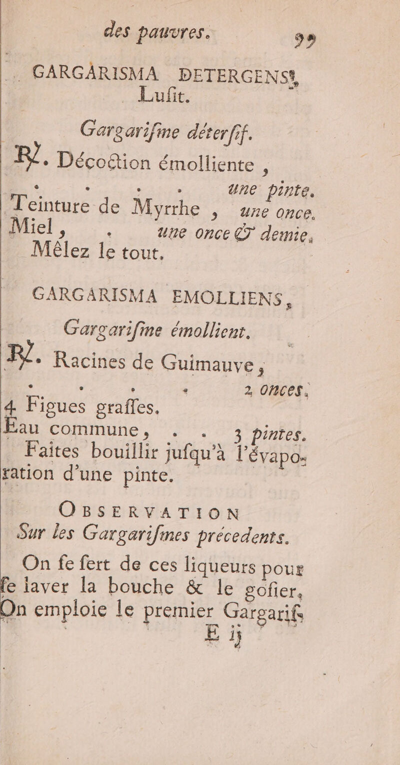 … GARGARISMA DETERGENS, Luft. | Gargarifine déterfif. + Déco&tion émolliente di à ‘ : une pinte. Jeinture de Myrrhe , re once. hier, ., une once €T demie, Mélez le tout. GARGARISMA EMOLLIENS, Gargarifine émollienr. FI * Racines de Guimauve, - “: . « 2 ORCES. 4 Figues grafles. Éau commune, +. . 3 pintes. Faites bouillir jufqu’à l'évapo: tation d’une pinte. OBSERVATION Sur les Gargarifines précedente. On fe fert de ces liqueurs pour fe iaver la bouche & le gofier, On emploie le Fa Gargarifs | R E jj