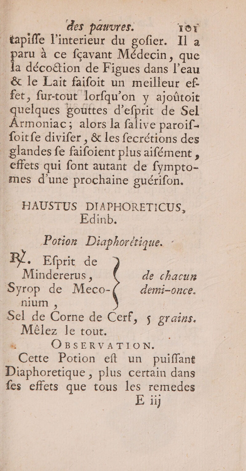 _tapiffe l’interieur du gofier. Il à paru à ce fçavant Médecin, que la déco&amp;tion de Figues dans l’eau &amp; le Lait faifoit un meilleur ef. tet, fur-tout lorfqu’on y ajoûtoit quelques gouttes d’efprit de Sel Armoniac; alors la falive paroif- _ foitfe divifer , &amp; les fecrétions des _ glandes fe faifoient plus aifément , effets qui font autant de fympto- mes d'une prochaine guérifon. HAUSTUS DIA PHORETICUS, dinb. Potien Diaphorétique. Pl. Efrit de Mindererus, { de chacun Syrop de Meco- demi-once. nium , | Sel de Corne de Cerf, ÿ grains. Mêlez Île tout. à OBSERVATION. _ Cette Potion eft un puiffant Diphoretique , plus certain dans fes effets que tous les remedes E ii]