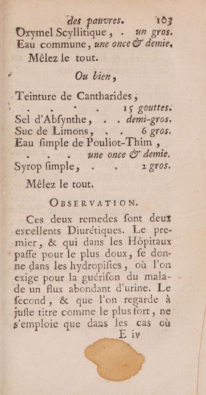 Oxymel Scyllitique, . ## gros. Eau commune, une once © demie. Méêlez le tout. À _ Ou bien, -Teinture de Cantharides,; TE RS 1$ gouttes. _ Sel d'Abfynthe, . . demi-gros. ” Suc de Limons, . , 6 gros. Eau fimple de Pouliot-Thim , “eh . une once © demie. L] Mêlez le tout. OBSERVATION. Ces deux remedes font deut excellents Diurétiques. Le pre- mier, &amp; qui dans les Hôpitaux + pale pour le plus doux, fe don- ne dans les hydropifies, où l'on de un flux abondant d'urine. Le fecond, &amp; que l’on regarde à s'emploie que dans les cas où E iv