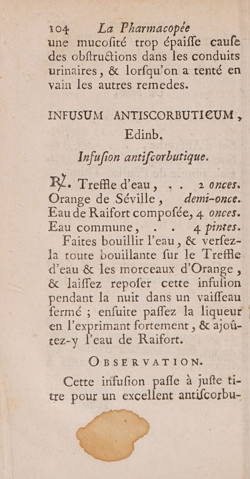 des obfirudions dans les conduits urinaires, &amp; lorfqu’on a tenté en vain les autres remedes. INFUSUM ANTISCORBUTIEUM , Edinb. Infufion antifcorbutique. PJ. Trefle d’eau, . . 2 onces. Orange de Séville, dems-once. Eau de Raifort compofée, 4 onces. Eau commune, . . 4 pintes. Faites bouillir l’eau , &amp; verfez- la toute bouillante fur le Trefle d’eau &amp; les morceaux d'Orange, &amp; laiffez repofer cette infufion pendant la nuit dans un vaiffeau fermé ; enfuite pañlez la liqueur en l’exprimant fortement , &amp; ajoû- tez-y l’eau de Raifort. OBSERVATION. Cette infufion pañle à jufte ti- tre pour un excellent antifcorbu-