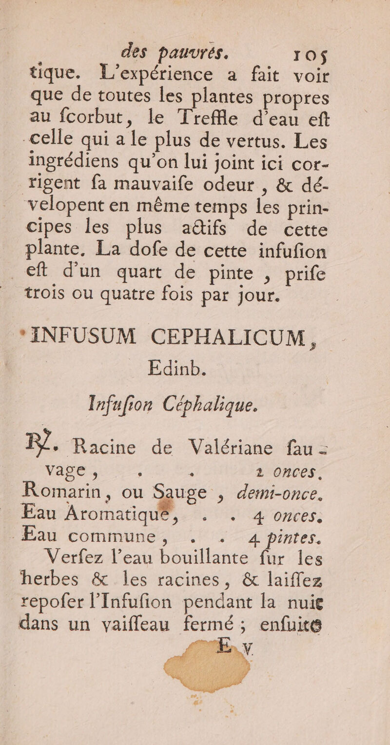 tique. L'expérience a fait voir que de toutes les plantes propres au fcorbut, le Trefle d’eau eft celle qui a le plus de vertus. Les ingrédiens qu'on lui joint ici cor- rigent fa mauvaife odeur , & dé- velopent en même temps Les prin- cipes les plus aétifs de cette plante. La dofe de cette infufion _€ft d’un quart de pinte , prife | trois ou quatre fois par jour. *INFUSUM CEPHALICUM i Edinb. Infufion Céphalique. F?, Racine de Valériane fau = vage , s 2 OnCES. Romarin, ou Que ; deti-once. Eau Aromatiqué, . . 4 onces. ÆÉau commune, . . 4 pintes. Verfez l’eau bouillante fur les herbes & les racines, & laiffez repofer l’Infufion pendant la nuie dans un vaifleau fermé ; enfuite