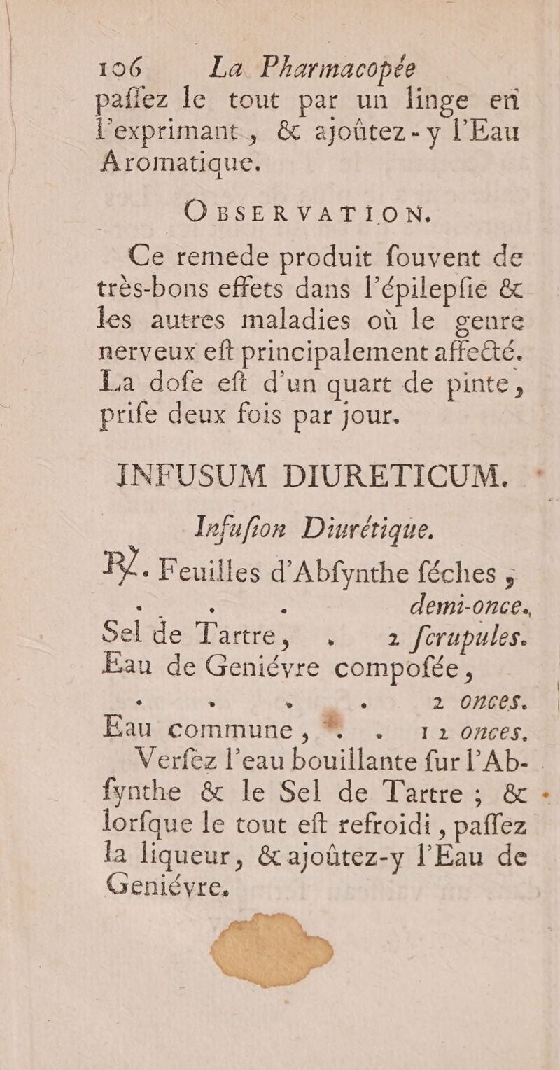 pañlez le tout par un linge en l’exprimant, &amp; ajoûtez - y l'Eau Aromatique. OBSERVATION. Ce remede produit fouvent de très-bons effets dans l’épilepfe &amp; les autres maladies où le genre nerveux eft principalement affe@é. La dofe eft d'un quart de pinte, prife deux fois par jour. INFUSUM DIURETICUM. Infufion Diurétique. F7 + Feuilles d'Abfynthe féches , RL : demi-once. Sel de Tartre, +: 2 fcrupules. Eau de Geniévre compofée, À $ TR 2 Ones. Eau commune,  . 12 onces. _ Verfez l’eau bouillante fur l’'Ab- fynthe &amp; le Sel de Tartre; &amp; - lorfque le tout eft refroidi , paffez la liqueur, &amp;ajoûtez-y l'Eau de Geniévre,
