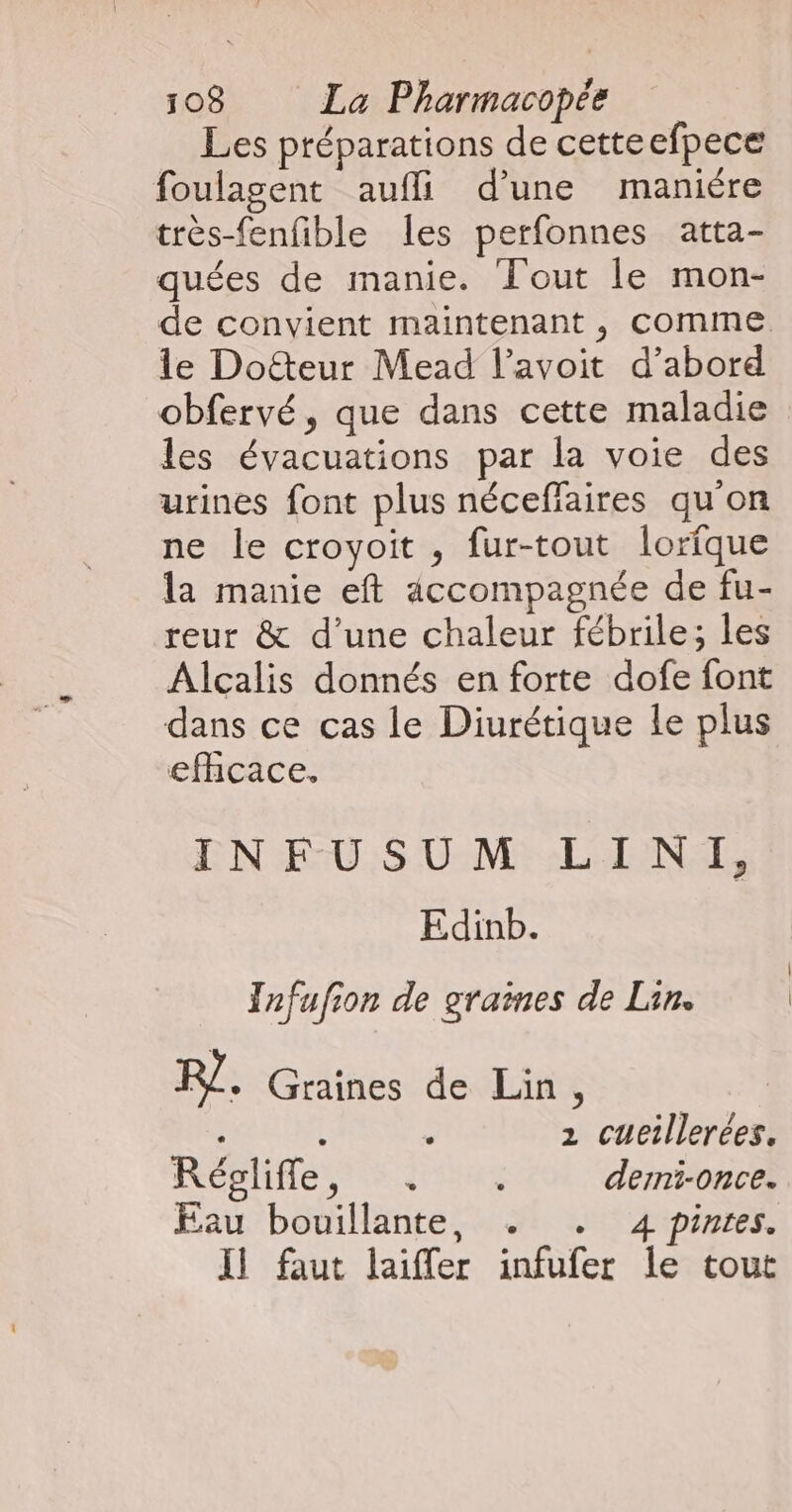 Les préparations de cetteefpece foulasent aufli d’une maniere très-fenfible les perfonnes atta- quées de manie. Tout le mon- de convient maintenant , comme le Doëteur Mead l’avoit d’abord obfervé, que dans cette maladie les évacuations par la voie des urines font plus néceflaires qu'on ne le croyoit , fur-tout lorfque la manie eft accompagnée de fu- reur &amp; d’une chaleur fébrile; les Alcalis donnés en forte dofe font dans ce cas le Diurétique le plus efhcace. EN EU :S UMR ALAIN Edinb. TInfufion de graines de Lin. R. Graines de Lin, | 2 cueillerées, ROPHHE TRE EINS demi-once. Eau bouillante, . . 4 pinres. Il faut laiffer infufer le tout