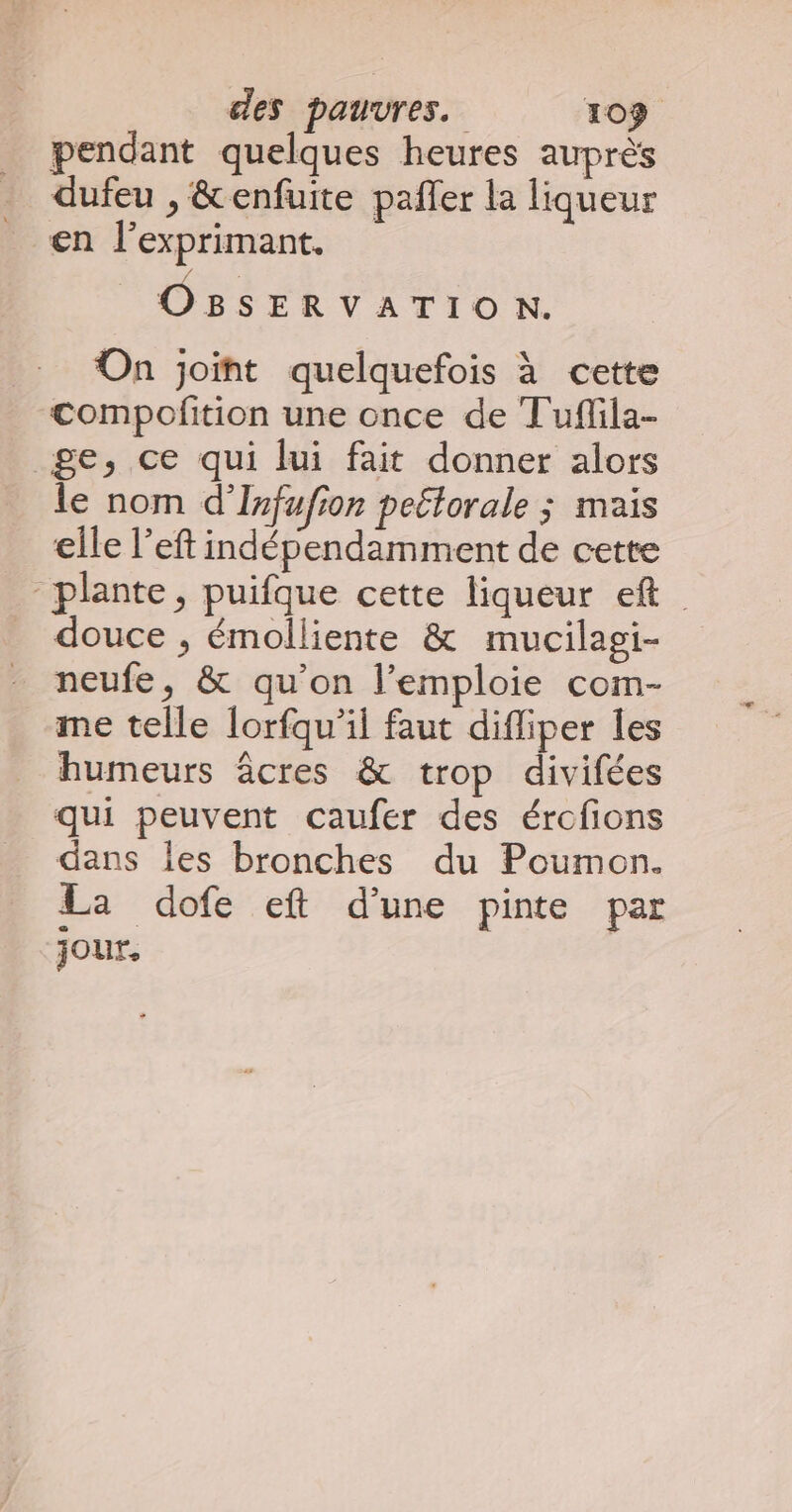 pendant quelques heures auprès dufeu , &amp;enfuite paffer la liqueur en l’exprimant, OBSERVATION. On joint quelquefois à cette compofition une once de Tuflila- ge, ce qui lui fait donner alors le nom d'Infufion peétorale ; mais elle l’eft indépendamment de cette plante, puifque cette liqueur ef douce , émolliente &amp; mucilagi- neufe, &amp; qu’on l’emploie com- me telle lorfqu’il faut difliper les humeurs âcres &amp; trop divifées qui peuvent caufer des ércfions dans les bronches du Poumon. La dofe eft d’une pinte par jour,