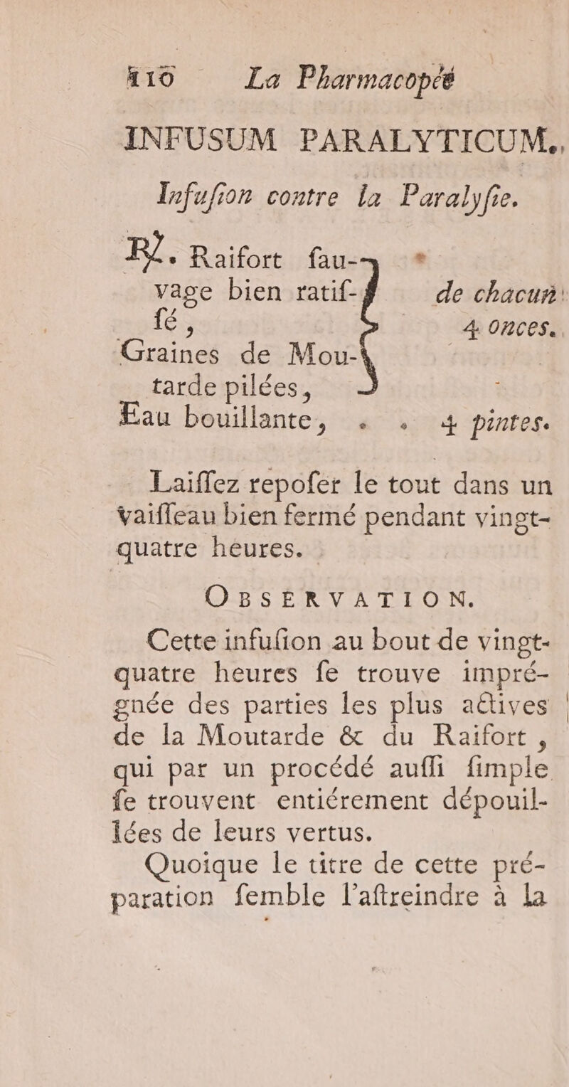 INFUSUM PARALYTICUM., Tnfufion contre la Pate FR]. Raifort fau-— * RS Graines de Mou- tarde pilées, Eau bouillante, . . 4 pintes. Laiffez repofer le tout dans un vaifleau bien fermé pendant vingt- quatre heures. OBSERVATION. Cette infufion au bout de vingt- quatre heures fe trouve impré- gnée des parties les plus aëtives de la Moutarde &amp; du Raïfort, fe trouvent entiérement dépouil- lées de leurs vertus. Quoique le titre de cette pré- paration femble l’aftreindre à La