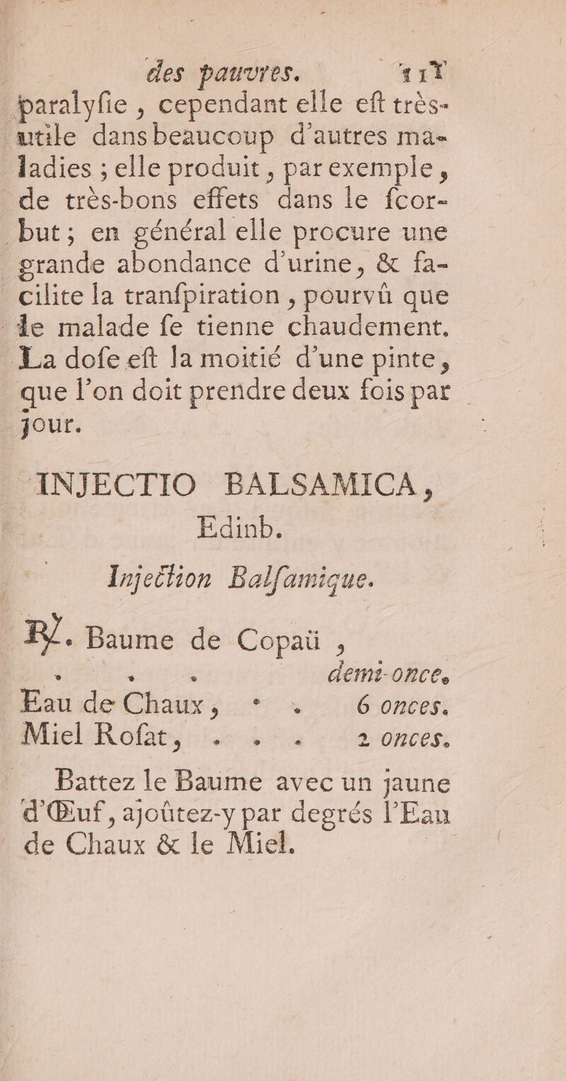 paralyfie , cependant elle eft très- wtile dansbeaucoup d'autres ma- ladies ; elle produit, parexemple, de très-bons effets dans le fcor- but; en général elle procure une grande abondance d'urine, & fa- cilite {a tranfpiration , pourvü que de malade fe tienne chaudement. La dofeeft la moitié d’une pinte, que l'on doit prendre deux fois par jour. INJECTIO BALSAMICA, | Edinb. Irjetion Balfamique. FR. Baume de Copaü , HN a demM?-ONC6e Eau de Chaux, * +. Gonces. baiclRofäe, 5.4 743 - da onces: Battez le Baume avec un jaune d'Œuf, ajoûtez-y par degrés l'Eau de Chaux & le Miel. |