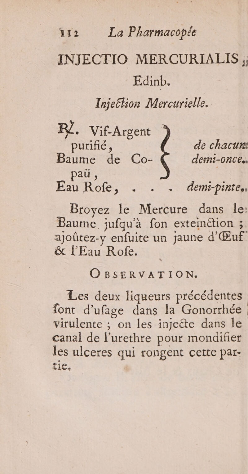 INJECTIO MERCURIALIS ; Edinb. Tnje£tion Mercurielle. PJ. Vif-Argent purifié, de chacun: Baume de Co- demi-once.. paü , Eau Rofe, . . . demi-pinre,, Broyez le Mercure dans le: Baume jufqu'à fon exteinétion ;. ajoûtez-y enfuite un jaune d'Œuf &amp; l'Eau-Rofe. . OBSERVATION. Les deux liqueurs précédentes font d’ufage dans la Gonorrhée virulente ; on les injeéte dans le canal de l’urethre pour mondifier les ulceres qui rongent cette par- tie,