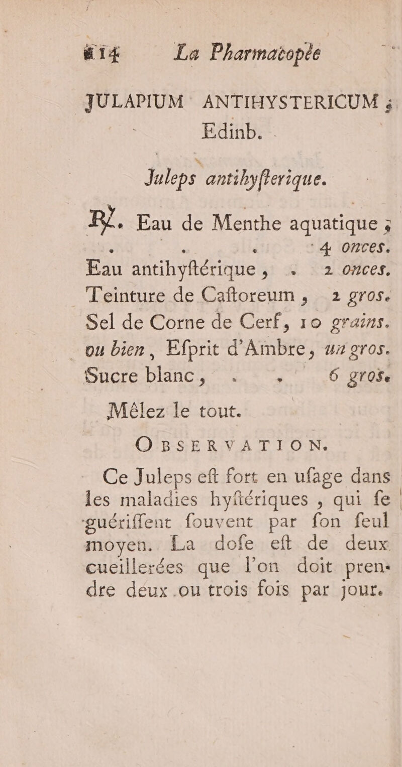 . CRE La Pharmatopée Edinb.. Juleps antihyfterique. R?. Eau de Menthe aquatique 5 : à 4 Onces. Eau antihyftérique, +. 2 onces. Teinture de Caftoreum, 2 gros. Sel de Corne de Cerf, 10 grains. _ ou bien, Efprit d'Ambre, wz gros. Sucre blanc, . .' 6 groï. Mélez le tout. OBSERVATION. Ce Juleps eft fort en ufage dans les maladies hyfériques , qui fe guérifflent fouvent par fon feul moyen. La dofe eft de deux cueillerées que l’on doit pren: dre déux .ou trois fois par jour. |