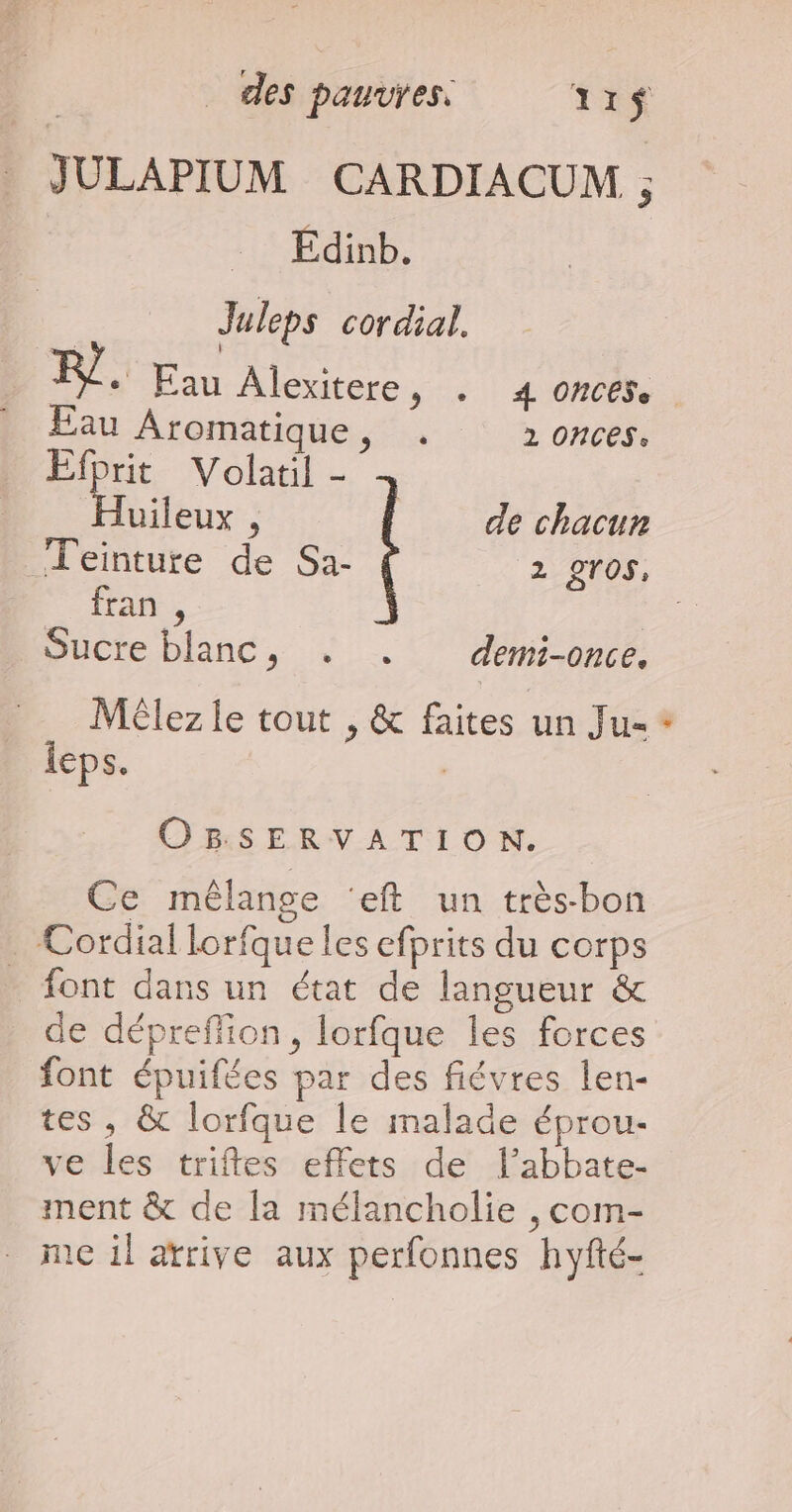 JULAPIUM CARDIACUM , … Edinb. Juleps cordial. + Eau Alexitere, . 4 omces. Eau Aromatique, . 2 ONCES: Fur Volatil - uileux , de chacun Teinture de Sa- 2 2TOS, fran , Sucre blanc, . . demi-once. Méêlez le tout , &amp; faites un Ju= leps. | OBSERVATION. Ce mêlange ‘eft un très-bon . Cordial lorfque les efprits du corps font dans un état de langueur &amp; de dépreflion, lorfque les forces font épuifées par des fiévres len- tes, &amp; lorfque le malade éprou- ve les triftes effets de l’abbate- ment &amp; de la mélancholie , com- _ meil arrive aux perfonnes hyfté- #